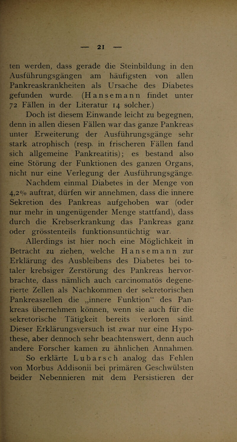 ten werden, dass gerade die Steinbildung in den Ausführungsgängen am häufigsten von allen Pankreaskrankheiten als Ursache des Diabetes gefunden wurde. (Hanse mann findet unter 72 Fällen in der Literatur 14 solcher.) Doch ist diesem Einwande leicht zu begegnen, denn in allen diesen Fällen war das ganze Pankreas unter Erweiterung der Ausführungsgänge sehr stark atrophisch (resp. in frischeren Fällen fand sich allgemeine Pankreatitis); es bestand also eine Störung der Funktionen des ganzen Organs, nicht nur eine Verlegung der Ausführungsgänge. Nachdem einmal Diabetes in der Menge von 4,20/0 auftrat, dürfen wir annehmen, dass die innere Sekretion des Pankreas aufgehoben war (oder nur mehr in ungenügender Menge stattfand), dass durch die Krebserkrankung das Pankreas ganz oder grösstenteils funktionsuntüchtig war. Allerdings ist hier noch eine Möglichkeit in Betracht zu ziehen, welche Hansemann zur Erklärung des Ausbleibens des Diabetes bei to¬ taler krebsiger Zerstörung des Pankreas hervor¬ brachte, dass nämlich auch carcinomatös degene¬ rierte Zellen als Nachkommen der sekretorischen Pankreaszellen die „innere Funktion“ des Pan¬ kreas übernehmen können, wenn sie auch für die sekretorische Tätigkeit bereits verloren sind. Dieser Erklärungsversuch ist zwar nur eine Hypo¬ these, aber dennoch sehr beachtenswert, denn auch andere Forscher kamen zu ähnlichen Annahmen. So erklärte Lubarsch analog das Fehlen von Morbus Addisonii bei primären Geschwülsten beider Nebennieren mit dem Persistieren der