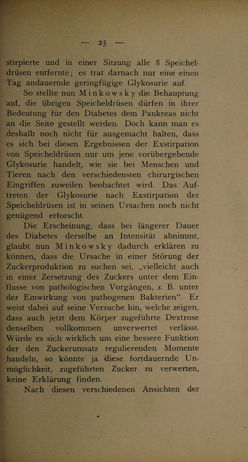 stirpierte und in einer Sitzung alle 8 Speichel¬ drüsen entfernte; es trat darnach nur eine einen Tag andauernde geringfügige Glykosurie auf. So stellte nun Minkowsky die Behauptung auf, die übrigen Speicheldrüsen dürfen in ihrer Bedeutung für den Diabetes dem Pankreas nicht an die Seite gestellt werden. Doch kann man es deshalb noch nicht für ausgemacht halten, dass es sich bei diesen Ergebnissen der Exstirpation von Speicheldrüsen nur um jene vorübergehende Glykosurie handelt, wie sie bei Menschen und Tieren nach den verschiedensten chirurgischen Eingriffen zuweilen beobachtet wird. Das Auf¬ treten der Glykosurie nach Exstirpation der Speicheldrüsen ist in seinen Ursachen noch nicht genügend erforscht. Die Erscheinung, dass bei längerer Dauer des Diabetes derselbe an Intensität abnimmt, glaubt nun Minkowsky dadurch erklären zu können, dass die Ursache in einer Störung der Zuckerproduktion zu suchen sei, ,,vielleicht auch in einer Zersetzung des Zuckers unter dem Ein¬ flüsse von pathologischen Vorgängen, z. B. unter der Einwirkung von pathogenen Bakterien“. Er weist dabei auf seine Versuche hin, welche zeigen, dass auch jetzt dem Körper zugeführte Dextrose denselben vollkommen unverwertet verlässt. Würde es sich wirklich um eine bessere Funktion der den Zuckerumsatz regulierenden Momente handeln, so könnte ja diese fortdauernde Un¬ möglichkeit, zugeführten Zucker zu verwerten, keine Erklärung finden. Nach diesen verschiedenen Ansichten der