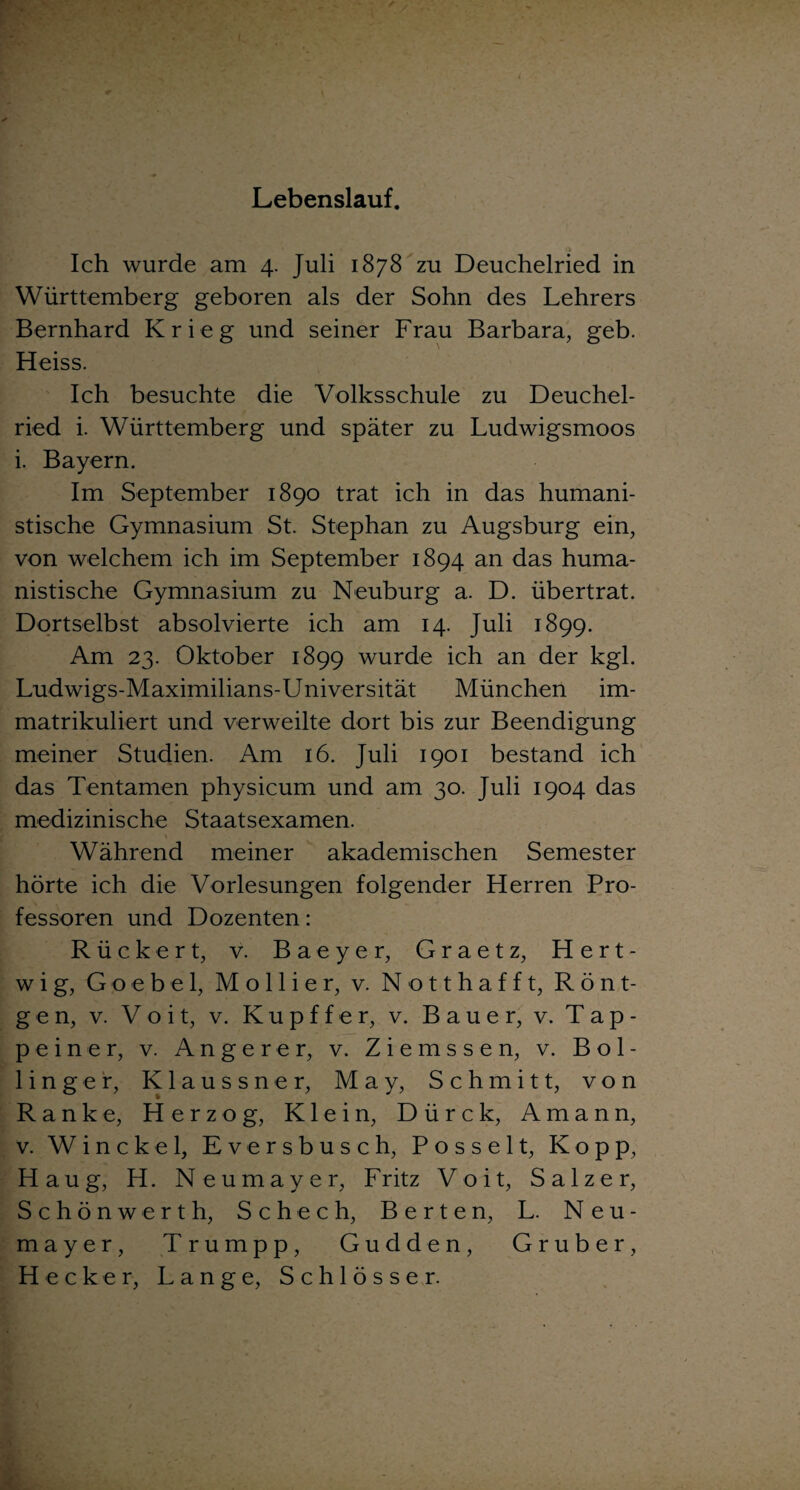 Lebenslauf. Ich wurde am 4. Juli 1878 zu Deuchelried in Württemberg geboren als der Sohn des Lehrers Bernhard Krieg und seiner Frau Barbara, geb. Heiss. Ich besuchte die Volksschule zu Deuchel¬ ried i. Württemberg und später zu Ludwigsmoos i. Bayern. Im September 1890 trat ich in das humani¬ stische Gymnasium St. Stephan zu Augsburg ein, von welchem ich im September 1894 an das huma¬ nistische Gymnasium zu Neuburg a. D. übertrat. Dortselbst absolvierte ich am 14. Juli 1899. Am 23. Oktober 1899 wurde ich an der kgl. Ludwigs-Maximilians-Universität München im¬ matrikuliert und verweilte dort bis zur Beendigung meiner Studien. Am 16. Juli 1901 bestand ich das Tentamen physicum und am 30. Juli 1904 das medizinische Staatsexamen. Während meiner akademischen Semester hörte ich die Vorlesungen folgender Herren Pro¬ fessoren und Dozenten: Rückert, v. Baeyer, Graetz, Hert- wig, Goebel, Mollier, v. Notthafft, Rönt¬ gen, v. V o i t, v. K u p f f e r, v. Bauer, v. Tap¬ peiner, v. Angerer, v. Z i e m s s e n, v. B o 1 - linger, Klaussner, May, Schmitt, von Ranke, Herzog, Klein, Dürck, Amann, v. Winckel, Eversbusch, Posselt, Kopp, H a u g, H. Neumayer, F ritz V o i t, Salzer, Schönwerth, Schech, Berten, L. Neu¬ mayer, Trumpp, Gudden, Gruber, Hecker, Lange, Schlösser.