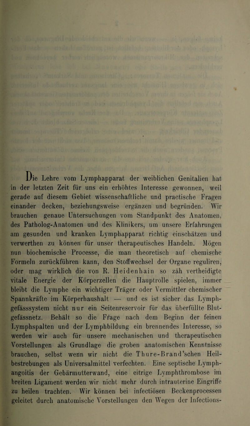 Die Lehre vom Lymphapparat der weiblichen Genitalien hat in der letzten Zeit für uns ein erhöhtes Interesse gewonnen, weil gerade auf diesem Gebiet wissenschaftliche und practisehe Fragen einander decken, beziehungsweise ergänzen und begründen. Wir brauchen genaue Untersuchungen vom Standpunkt des Anatomen, des Patholog-Anatomen und des Klinikers, um unsere Erfahrungen am gesunden und kranken Lymphapparat richtig einschätzen und verwerthen zu können für unser therapeutisches Handeln. Mögen nun biochemische Processe, die man theoretisch auf chemische Formeln zurückführen kann, den Stoffwechsel der Organe reguliren, oder mag wirklich die von R. Heidenhain so zäh vertheidigte vitale Energie der Körperzellen die Hauptrolle spielen, immer bleibt die Lymphe ein wichtiger Träger oder Vermittler chemischer Spannkräfte im Körperhaushalt — und es ist sicher das Lyrnph- gefässsystem nicht nur ein Seitenreservoir für das überfüllte Blut¬ gefässnetz. Behält so die Frage nach dem Beginn der feinen Lymphspalten und der Lymphbildung ein brennendes Interesse, so werden wir auch für unsere mechanischen und therapeutischen Vorstellungen als Grundlage die groben anatomischen Kenntnisse brauchen, selbst wenn wir nicht die Thure-Brand’schen Heil¬ bestrebungen als Universalmittel verfechten. Eine septische Lymph- angoitis der Gebärmutterwand, eine eitrige Lymphthrombose im breiten Ligament werden wir nicht mehr durch intrauterine Eingriffe zu heilen trachten. Wir können bei infectiösen Beckenprocessen geleitet durch anatomische Vorstellungen den Wegen der Infcctions-