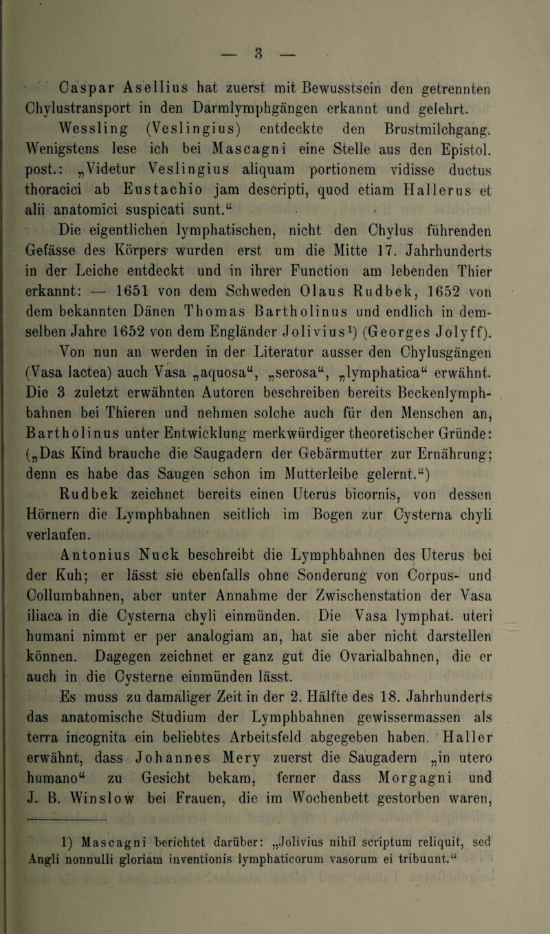 Caspar Asellius hat zuerst mit Bewusstsein den getrennten Chylustransport in den Darmlymphgängen erkannt und gelehrt. Wessling (Veslingius) entdeckte den Brustmilchgang. Wenigstens lese ich bei Mascagni eine Stelle aus den Epistol. post.: „Videtur Veslingius aliquam portionem vidisse ductus thoraciei ab Eustachio jam descripti, quod etiam Hallerus et alii anatomici suspicati sunt.“ Die eigentlichen lymphatischen, nicht den Chylus führenden Gefässe des Körpers- wurden erst um die Mitte 17. Jahrhunderts Iin der Leiche entdeckt und in ihrer Function am lebenden Thier erkannt: — 1651 von dem Schweden Olaus Rudbek, 1652 von dem bekannten Dänen Thomas Bartholinus und endlich in dem¬ selben Jahre 1652 von dem Engländer Jolivius1) (Georges Jolyff). Von nun an werden in der Literatur ausser den Chylusgängen (Vasa Jactea) auch Vasa „aquosa“, „serosa“, „lymphatica“ erwähnt. Die 3 zuletzt erwähnten Autoren beschreiben bereits Beckenlymph- bahnen bei Thieren und nehmen solche auch für den Menschen an, Bartholinus unter Entwicklung merkwürdiger theoretischer Gründe: („Das Kind brauche die Saugadern der Gebärmutter zur Ernährung; denn es habe das Saugen schon im Mutterleibe gelernt.“) Rudbek zeichnet bereits einen Uterus bicornis, von dessen Hörnern die Lymphbahnen seitlich im Bogen zur Cysterna chyli verlaufen. Antonius Nuck beschreibt die Lymphbahnen des Uterus bei der Kuh; er lässt sie ebenfalls ohne Sonderung von Corpus- und Collumbahnen, aber unter Annahme der Zwischenstation der Vasa iliaca in die Cysterna chyli einmünden. Die Vasa lymphat. uteri humani nimmt er per analogiam an, hat sie aber nicht darstellen können. Dagegen zeichnet er ganz gut die Ovarialbahnen, die er auch in die Cysterne einmünden lässt. Es muss zu damaliger Zeit in der 2. Hälfte des 18. Jahrhunderts das anatomische Studium der Lymphbahnen gewissermassen als terra incognita ein beliebtes Arbeitsfeld abgegeben haben. Haller erwähnt, dass Johannes. Mery zuerst die Saugadern „in utero humano“ zu Gesicht bekam, ferner dass Morgagni und J. B. Win slow bei Frauen, die im Wochenbett gestorben waren, 1) Mascagni berichtet darüber: „Jolivius nihil scriptum reliquit, sed Angli nonnulli gloriam inventionis lymphaticorum vasorum ei tribuunt.“