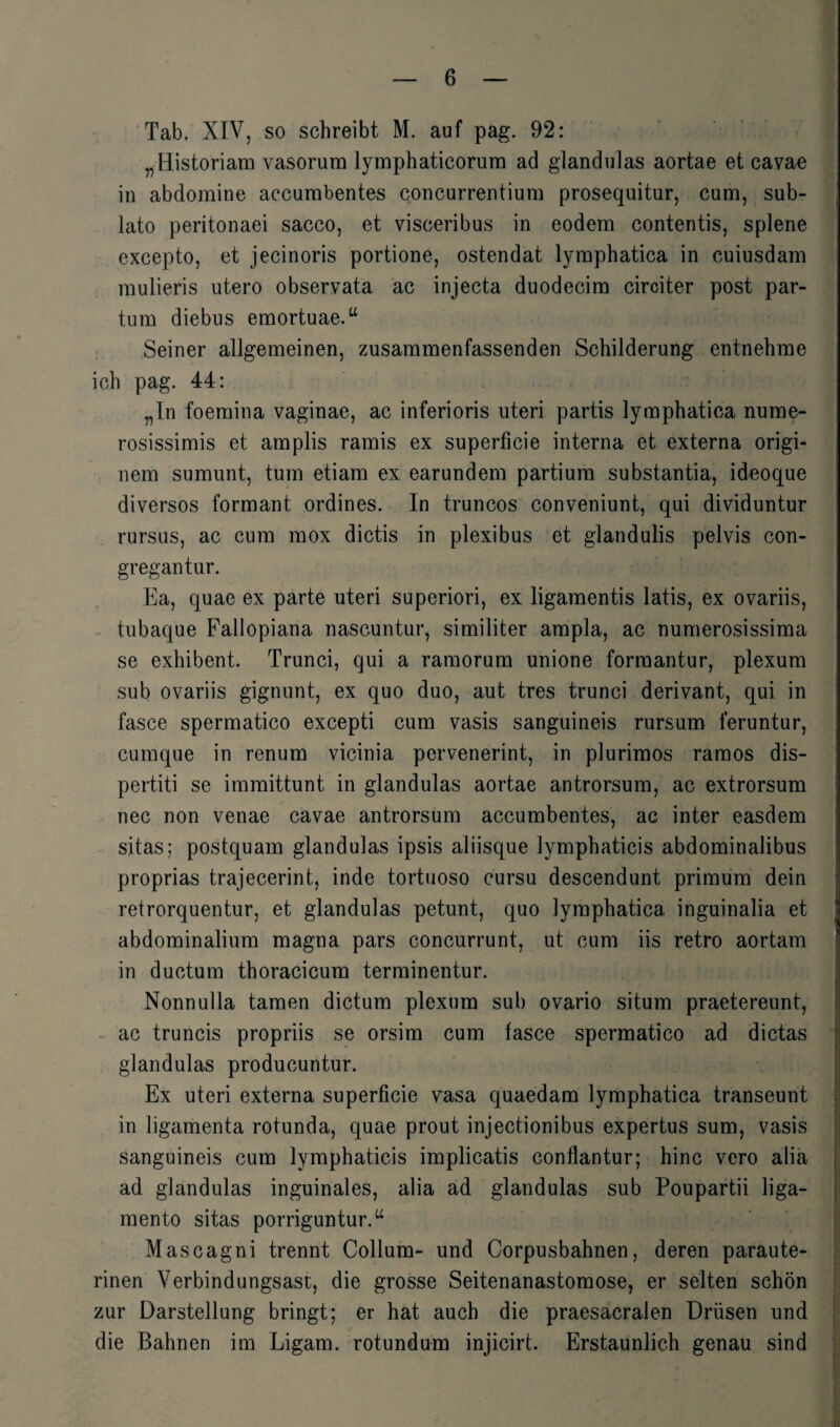 Tab. XIV, so schreibt M. auf pag. 92: „Historiam vasorum lymphaticorura ad glandulas aortae et cavae in abdomine accurabentes concurrentium prosequitur, cum, sub- lato peritonaei sacco, et visceribus in eodem contentis, splene excepto, et jecinoris portione, ostendat lymphatica in cuiusdam mulieris utero observata ac injecta duodecim circiter post par¬ tum diebus emortuae.“ Seiner allgemeinen, zusammenfassenden Schilderung entnehme ich pag. 44: „In foemina vaginae, ac inferioris uteri partis lymphatica nume- rosissimis et amplis ramis ex superficie interna et externa origi- nem sumunt, tum etiam ex earundem partium substantia, ideoque diversos formant ordines. In truncos conveniunt, qui dividuntur rursus, ac cum mox dictis in plexibus et glandulis pelvis con- gregantur. Ea, quae ex parte uteri superiori, ex ligamentis latis, ex ovariis, tubaque Fallopiana nascuntur, similiter ampla, ac numerosissima se exhibent. Trunci, cjui a ramorum unione forraantur, plexum sub ovariis gignunt, ex quo duo, aut tres trunci derivant, qui in fasce spermatico excepti cum vasis sanguineis rursum feruntur, cumque in renum vicinia pervenerint, in plurimos ramos dis- pertiti se immittunt in glandulas aortae antrorsum, ac extrorsum nec non venae cavae antrorsum accumbentes, ac inter easdem sitas; postquam glandulas ipsis aliisque lymphaticis abdominalibus proprias trajecerint, inde tortuoso cursu descendunt primum dein retrorquentur, et glandulas petunt, quo lymphatica inguinalia et abdominalium magna pars concurrunt, ut cum iis retro aortam in ductum thoracicum terminentur. Nonnulla tarnen dictum plexum sub ovario situm praetereunt, ac truncis propriis se orsim cum fasce spermatico ad dictas glandulas producuntur. Ex uteri externa superficie vasa quaedam lymphatica transeunt in ligamenta rotunda, quae prout injectionibus expertus sum, vasis sanguineis cum lymphaticis implicatis conflantur; hinc vero alia ad glandulas inguinales, alia ad glandulas sub Poupartii liga- mento sitas porriguntur.“ Mascagni trennt Collum- und Corpusbahnen, deren paraute¬ rinen Verbindungsast, die grosse Seitenanastomose, er selten schön zur Darstellung bringt; er hat auch die praesacralen Drüsen und die Bahnen im Ligam. rotundum injicirt. Erstaunlich genau sind