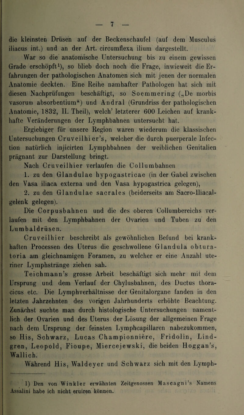 die kleinsten Drüsen auf der Beckenschaufel (auf dem Musculus iliacus int.) und an der Art. circumflexa ilium dargestellt. War so die anatomische Untersuchung bis zu einem gewissen Grade erschöpft1), so blieb doch noch die Frage, inwieweit die Er¬ fahrungen der pathologischen Anatomen sich mit jenen der normalen Anatomie deckten. Eine Reihe namhafter Pathologen hat sich mit diesen Nachprüfungen beschäftigt, so Soemmering („De morbis vasorum absorbentium“) und Andral (Grundriss der pathologischen Anatomie, 1832, II. Theil), welch’ letzterer 600 Leichen auf krank¬ hafte Veränderungen der Lymphbahnen untersucht hat. Ergiebiger für unsere Region waren wiederum die klassischen Untersuchungen Cruveilhi er’s, welcher die durch puerperale Infec- tion natürlich injicirten Lymphbahnen der weiblichen Genitalien prägnant zur Darstellung bringt. Nach Cruveilhier verlaufen die Collumbahnen 1. zu den Glandulae hypogastricae (in der Gabel zwischen den Vasa iliaca externa und den Vasa hypogastrica gelegen), 2. zu den Glandulae sacrales (beiderseits am Sacro-lliacal- gelenk gelegen). Die Corpusbahnen und die des oberen Collumbereichs ver¬ laufen mit den Lymphbahnen der Ovarien und Tuben zu den Lumbaldrüsen. Cruveilhier beschreibt als gewöhnlichen Befund bei krank¬ haften Processen des Uterus die geschwollene Glandula obtura- toria am gleichnamigen Foramen, zu welcher er eine Anzahl ute¬ riner Lymphstränge ziehen sah. Teichmann’s grosse Arbeit beschäftigt sich mehr mit dem Ursprung und dem Verlauf der Chylusbahnen, des Ductus thora- cicus etc. Die Lymphverhältnisse der Genitalorgane fanden in den letzten Jahrzehnten des vorigen Jahrhunderts erhöhte Beachtung. Zunächst suchte man durch histologische Untersuchungen nament¬ lich der Ovarien und des Uterus der Lösung der allgemeinen Frage nach dem Ursprung der feinsten Lymphcapillaren nahezukommen, so His, Schwarz, Lucas Championniere, Fridolin, Lind- gren, Leopold, Fioupe, Miercejewski, die beiden Hoggan’s, Wallich. Während His, Waldeyer und Schwarz sich mit den Lymph- 1) Den von Winkler erwähnten Zeitgenossen Mascagni’s Namens Assalini habe ich nicht eruiren können.