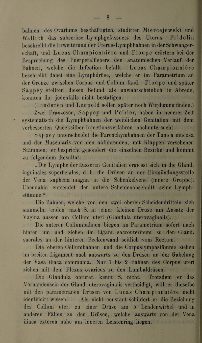 bahnen des Ovariums beschäftigten, studirten Miercejewski und Wal lieh das subseröse Lymphgefässnetz des Uterus. Fridolin beschreibt die Erweiterung der Uterus-Lymphbahnen in derSchwanger- schaft, und Lucas Championniere und Fioupe erörtern bei der Besprechung des Puerperalfiebers den anatomischen Verlauf der Bahnen, welche die Infection befällt. Lucas Championnierc beschreibt dabei eine Lymphdrüse, welche er im Parametrium an der Grenze zwischen Corpus und Collum fand. Fioupe und später Sappey stellten diesen Befund als unwahrscheinlich in Abrede, konnten ihn jedenfalls nicht bestätigen. (Lindgren und Leopold sollen später noch Würdigung finden.) Zwei Franzosen, Sappey und Poirier, haben in neuerer Zeit systematisch die Lymphbahnen der weiblichen Genitalien mit dem verbesserten Quecksilber-Injectionsverfahren nachuntersucht. Sappey unterscheidet die Parenchymbahnen der Tunica mucosa und der Muscularis von den abführenden, mit Klappen versehenen Stämmen; er bespricht gesondert die einzelnen Bezirke und kommt zu folgendem Resultat: . ' „Die Lymphe der äusseren Genitalien ergiesst sich in die Gland. inguinales superficiales, d. h. die Drüsen an der Einmündungsstelle der Vena saphena magna in die Schenkelvene (innere Gruppe). Ebendahin entsendet der untere Scheidenabschnitt seine Lymph- stämme.“ Die Bahnen, welche von den zwei oberen Scheidendritteln sich sammeln, enden nach S. in einer kleinen Drüse am Ansatz der Vagina aussen am Collum uteri (Glandula uterovaginalis). Die unteren Collumbahnen biegen im Parametrium sofort nach hinten um und ziehen im Ligam. sacrouterinum zu den Gland. sacrales an der hinteren Beckenwand seitlich vom Rectum. Die oberen Collumbahnen und die Corpuslymphstämmc ziehen im breiten Ligament nach auswärts zu den Drüsen an der Gabelung der Vasa iliaca communia. Nur 1 bis 2 Bahnen des Corpus uteri ziehen mit dem Plexus ovaricus zu den Lumbaldrüsen. Die Glandula obturat. kennt S. nicht. Trotzdem er das Vorhandensein der Gland. uterovaginalis vertheidigt, will er dieselbe mit den parametranen Drüsen von Lucas Championniere nicht -identificirt wissen. — Als nicht constant schildert er die Beziehung des Collum uteri zu einer Drüse am 5. Lendenwirbel und in anderen Fällen zu den Drüsen, welche auswärts von der Vena iliaca externa nahe am inneren Leistenring liegen.