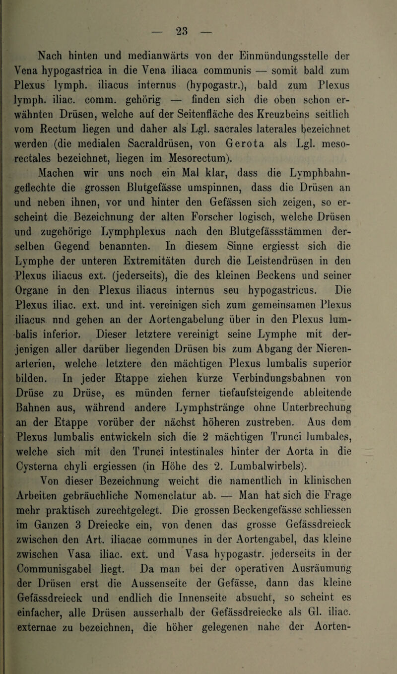 Nach hinten und medianwärts von der Einmündungsstelle der Vena hypogastrica in die Vena iliaca communis — somit bald zum Plexus lymph. iliacus internus (hypogastr.), bald zum Plexus lyraph. iliac. coram. gehörig — finden sich die oben schon er¬ wähnten Drüsen, welche auf der Seitenfläche des Kreuzbeins seitlich vom Rectum liegen und daher als Lgl. sacrales laterales bezeichnet werden (die medialen Sacraldrüsen, von Gerota als Lgl. meso¬ rectales bezeichnet, liegen im Mesorectum). Machen wir uns noch ein Mal klar, dass die Lymphbahn- geflechte die grossen Blutgefässe umspinnen, dass die Drüsen an und neben ihnen, vor und hinter den Gefässen sich zeigen, so er¬ scheint die Bezeichnung der alten Forscher logisch, welche Drüsen und zugehörige Lymphplexus nach den Blutgefässstämmen der¬ selben Gegend benannten. In diesem Sinne ergiesst sich die Lymphe der unteren Extremitäten durch die Leistendrüsen in den Plexus iliacus ext. (jederseits), die des kleinen Beckens und seiner Organe in den Plexus iliacus internus seu hypogastricus. Die Plexus iliac. ext. und int. vereinigen sich zum gemeinsamen Plexus iliacus. nnd gehen an der Aortengabelung über in den Plexus lum¬ balis inferior. Dieser letztere vereinigt seine Lymphe mit der¬ jenigen aller darüber liegenden Drüsen bis zum Abgang der Nieren¬ arterien, welche letztere den mächtigen Plexus lumbalis superior bilden. In jeder Etappe ziehen kurze Verbindungsbahnen von Drüse zu Drüse, es münden ferner tiefaufsteigende ableitende Bahnen aus, während andere Lymphstränge ohne Unterbrechung an der Etappe vorüber der nächst höheren zustreben. Aus dem Plexus lumbalis entwickeln sich die 2 mächtigen Trunci lumbales, welche sich mit den Trunci intestinales hinter der Aorta in die Cysterna chyli ergiessen (in Höhe des 2. Lumbalwirbels). Von dieser Bezeichnung weicht die namentlich in klinischen Arbeiten gebräuchliche Nomenclatur ab. — Man hat sich die Frage mehr praktisch zurechtgelegt. Die grossen Beckengefässe schliessen im Ganzen 3 Dreiecke ein, von denen das grosse Gefässdreieck zwischen den Art. iliacae communes in der Aortengabel, das kleine zwischen Vasa iliac. ext. und Vasa hypogastr. jederseits in der Communisgabel liegt. Da man bei der operativen Ausräumung der Drüsen erst die Aussenseite der Gefässe, dann das kleine Gefässdreieck und endlich die Innenseite absucht, so scheint es einfacher, alle Drüsen ausserhalb der Gefässdreiecke als Gl. iliac. externae zu bezeichnen, die höher gelegenen nahe der Aorten-