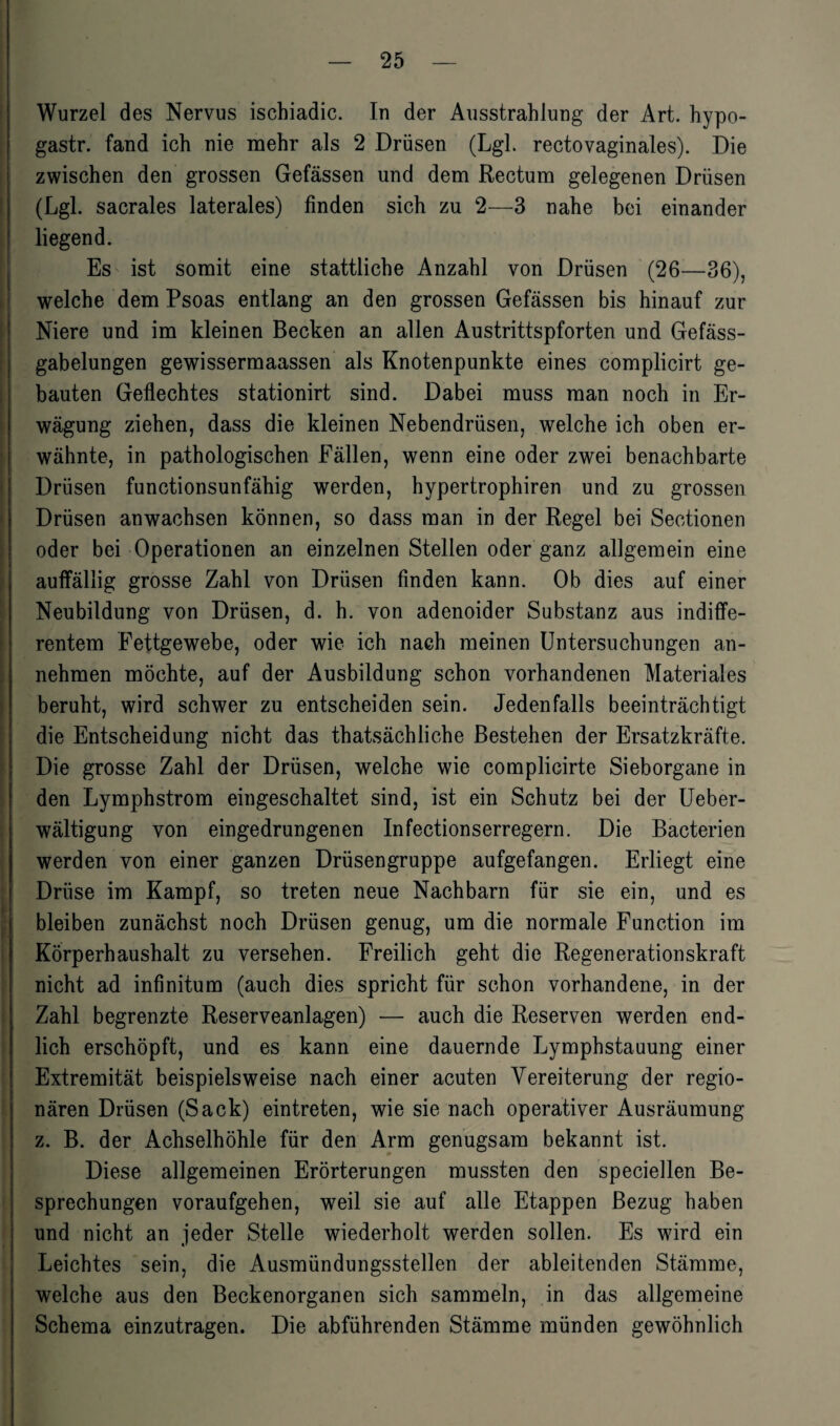 Wurzel des Nervus ischiadic. In der Ausstrahlung der Art. hypo- gastr. fand ich nie mehr als 2 Drüsen (Lgl. rectovaginales). Die zwischen den grossen Gefässen und dem Rectum gelegenen Drüsen (Lgl. sacrales laterales) finden sich zu 2—3 nahe bei einander liegend. Es ist somit eine stattliche Anzahl von Drüsen (26—36), welche dem Psoas entlang an den grossen Gefässen bis hinauf zur Niere und im kleinen Becken an allen Austrittspforten und Gefäss- gabelungen gewissermaassen als Knotenpunkte eines complicirt ge¬ bauten Geflechtes stationirt sind. Dabei muss man noch in Er¬ wägung ziehen, dass die kleinen Nebendrüsen, welche ich oben er¬ wähnte, in pathologischen Fällen, wenn eine oder zwei benachbarte Drüsen functionsunfähig werden, hypertrophiren und zu grossen Drüsen anwachsen können, so dass man in der Regel bei Sectionen oder bei Operationen an einzelnen Stellen oder ganz allgemein eine auffällig grosse Zahl von Drüsen finden kann. Ob dies auf einer Neubildung von Drüsen, d. h. von adenoider Substanz aus indiffe¬ rentem Fettgewebe, oder wie ich nach meinen Untersuchungen an¬ nehmen möchte, auf der Ausbildung schon vorhandenen Materiales beruht, wird schwer zu entscheiden sein. Jedenfalls beeinträchtigt die Entscheidung nicht das thatsächliche Bestehen der Ersatzkräfte. Die grosse Zahl der Drüsen, welche wie complicirte Sieborgane in den Lymphstrom eingeschaltet sind, ist ein Schutz bei der Ueber- wältigung von eingedrungenen Infectionserregern. Die Bacterien werden von einer ganzen Drüsengruppe aufgefangen. Erliegt eine Drüse im Kampf, so treten neue Nachbarn für sie ein, und es bleiben zunächst noch Drüsen genug, um die normale Function im Körperhaushalt zu versehen. Freilich geht die Regenerationskraft nicht ad infinitum (auch dies spricht für schon vorhandene, in der Zahl begrenzte Reserveanlagen) — auch die Reserven werden end¬ lich erschöpft, und es kann eine dauernde Lymphstauung einer Extremität beispielsweise nach einer acuten Vereiterung der regio¬ nären Drüsen (Sack) eintreten, wie sie nach operativer Ausräumung z. B. der Achselhöhle für den Arm genugsam bekannt ist. Diese allgemeinen Erörterungen mussten den speciellen Be¬ sprechungen voraufgehen, weil sie auf alle Etappen Bezug haben und nicht an jeder Stelle wiederholt werden sollen. Es wird ein Leichtes sein, die Ausmündungsstellen der ableitenden Stämme, welche aus den Beckenorganen sich sammeln, in das allgemeine Schema einzutragen. Die abführenden Stämme münden gewöhnlich