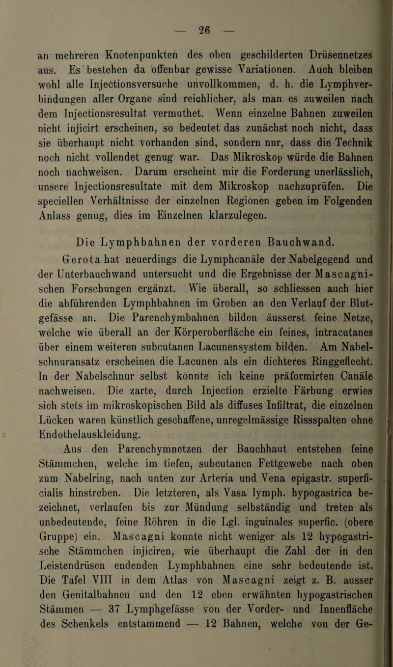 an mehreren Knotenpunkten des oben geschilderten Drüsennetzes aus. Es bestehen da offenbar gewisse Variationen. Auch bleiben wohl alle Injectionsversuche unvollkommen, d. h. die Lymphver- bindungen aller Organe sind reichlicher, als man es zuweilen nach dem Injectionsresultat vermuthet. Wenn einzelne Bahnen zuweilen nicht injicirt erscheinen, so bedeutet das zunächst noch nicht, dass sie überhaupt nicht vorhanden sind, sondern nur, dass die Technik noch nicht vollendet genug war. Das Mikroskop würde die Bahnen noch nachweisen. Darum erscheint mir die Forderung unerlässlich, unsere Injectionsresultat.e mit dem Mikroskop nachzuprüfen. Die speciellen Verhältnisse der einzelnen Regionen geben im Folgenden Anlass genug, dies im Einzelnen klarzulegen. Die Lymphbahnen der vorderen Bauchwand. Gerotahat neuerdings die Lymphcanäle der Nabelgegend und der Unterbauchwand untersucht und die Ergebnisse der Maseagni- schen Forschungen ergänzt. Wie überall, so schliessen auch hier die abführenden Lymphbahnen im Groben an den Verlauf der Blut¬ gefässe an. Die Parenchymbahnen bilden äusserst feine Netze, welche wie überall an der Körperoberfläche ein feines, intracutanes über einem weiteren subcutanen Lacunensystem bilden. Am Nabel¬ schnuransatz erscheinen die Lacunen als ein dichteres Ringgeflecht. In der Nabelschnur selbst konnte ich keine präformirten Canäle nachweisen. Die zarte, durch Injection erzielte Färbung erwies sich stets im mikroskopischen Bild als diffuses Infiltrat, die einzelnen Lücken waren künstlich geschaffene, unregelmässige Rissspalten ohne Endothelauskleidung. Aus den Parenchymnetzen der Bauchhaut entstehen feine Stämmchen, welche im tiefen, subcutanen Fettgewebe nach oben zum Nabelring, nach unten zur Arteria und Vena epigastr. superfi¬ cialis hinstreben. Die letzteren, als Vasa lymph. hypogastrica be¬ zeichnet, verlaufen bis zur Mündung selbständig und treten als unbedeutende, feine Röhren in die Lgl. inguinales superfic. (obere Gruppe) ein. Mascagni konnte nicht weniger als 12 hypogastri¬ sche Stämmchen injiciren, wie überhaupt die Zahl der in den Leistendrüsen endenden Lymphbahnen eine sehr bedeutende ist. Die Tafel VIII in dem Atlas von Mascagni zeigt z. B. ausser den Genitalbahnen und den 12 eben erwähnten hypogastrischen Stämmen — 37 Lymphgefässe von der Vorder- und Innenfläche des Schenkels entstammend — 12 Bahnen, welche von der Ge- i