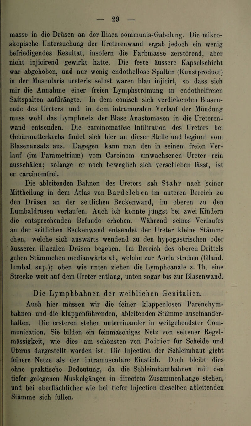 masse in die Drüsen an der Iliaca communis-Gabelung. Die mikro¬ skopische Untersuchung der Ureterenwand ergab jedoch ein wenig befriedigendes Resultat, insofern die Farbmasse zerstörend, aber nicht injicirend gewirkt hatte. Die feste äussere Kapselschicht war abgehoben, und nur wenig endothellose Spalten (Kunstproduct) in der Muscularis ureteris selbst waren blau injicirt, so dass sich mir die Annahme einer freien Lymphströmung in endothelfreien Saftspalten aufdrängte. In dem conisch sich verdickenden Blasen¬ ende des Ureters und in dem intramuralen Verlauf der Mündung muss wohl das Lymphnetz der Blase Anastomosen in die Ureteren¬ wand entsenden. Die carcinomatöse Infiltration des Ureters bei Gebärmutterkrebs findet sich hier an dieser Stelle und beginnt vom Blasenansatz aus. Dagegen kann man den in seinem freien Ver¬ lauf (im Parametrium) vom Carcinom umwachsenen Ureter rein ausschälen; solange er noch beweglich sich verschieben lässt, ist er carcinomfrei. Die ableitenden Bahnen des Ureters sah Stahr nach seiner » Mittheilung in dem Atlas von Barde leben im unteren Bereich zu den Drüsen an der seitlichen Beckenwand, im oberen zu den Lumbaldrüsen verlaufen. Auch ich konnte jüngst bei zwei Kindern die entsprechenden Befunde erheben. Während seines Verlaufes an der seitlichen Beckenwand entsendet der Ureter kleine Stämm- chen, welche sich auswärts wendend zu den hypogastrischen oder äusseren iliacalen Drüsen begeben. Im Bereich des oberen Drittels gehen Stämmchen medianwärts ab, welche zur Aorta streben (Gland. lumbal, sup.); oben wie unten ziehen die Lymphcanäle z. Th. eine Strecke weit auf dem Ureter entlang, unten sogar bis zur Blasen wand. Die Lymphbahnen der weiblichen Genitalien. Auch hier müssen wir die feinen klappenlosen Parenchym¬ bahnen und die klappenführenden, ableitenden Stämme auseinander¬ halten. Die ersteren stehen untereinander in weitgehendster Com- munication. Sie bilden ein feinmaschiges Netz von seltener Regel¬ mässigkeit, wie dies am schönsten von Poirier für Scheide und Uterus dargestellt worden ist. Die Injection der Schleimhaut giebt feinere Netze als der intramusculäre Einstich. Doch bleibt dies ohne praktische Bedeutung, da die Schleimhautbahnen mit den tiefer gelegenen Muskelgängen in directem Zusammenhänge stehen, und bei oberflächlicher wie bei tiefer Injection dieselben ableitenden Stämme sich füllen.