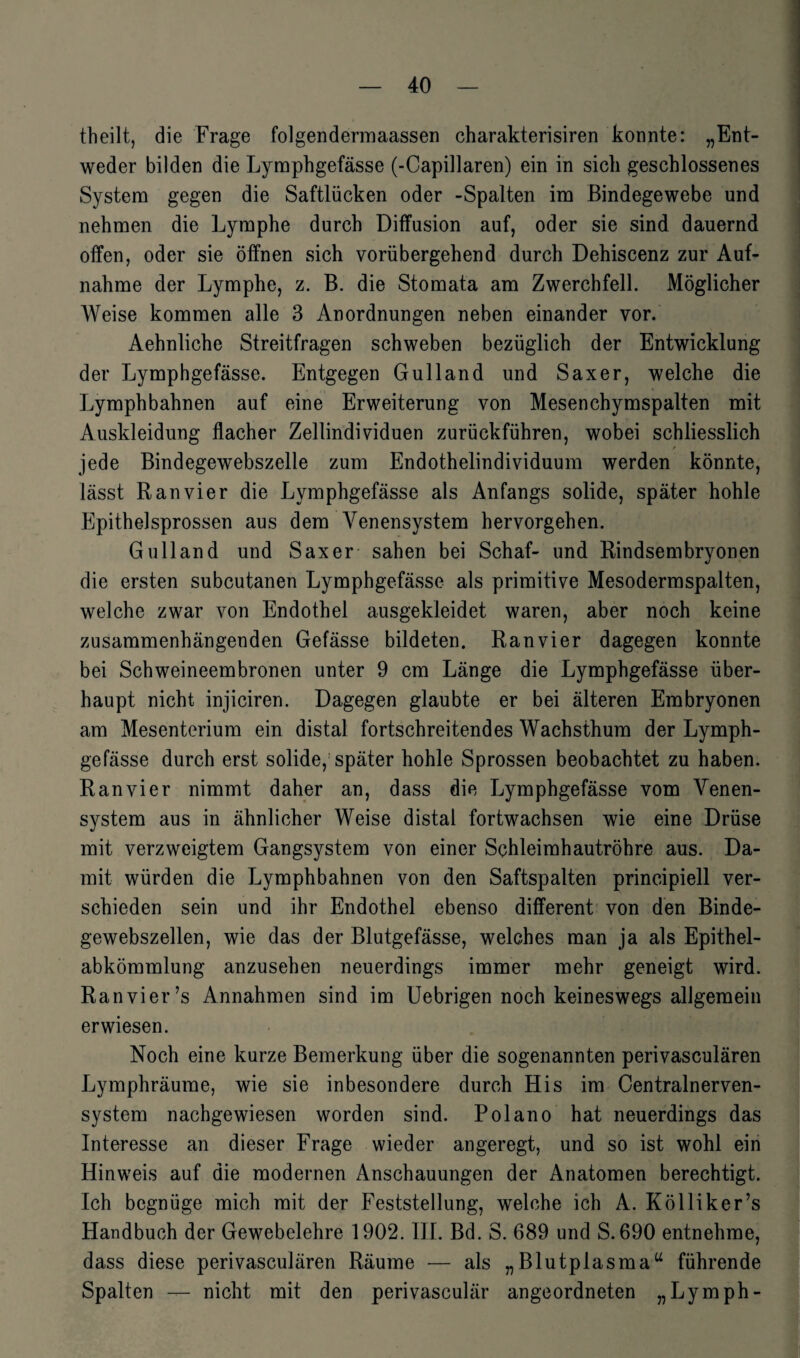 theilt, die Frage folgendermaassen charakterisiren konnte: „Ent¬ weder bilden die Lymphgefässe (-Capillaren) ein in sich geschlossenes System gegen die Saftlücken oder -Spalten im Bindegewebe und nehmen die Lymphe durch Diffusion auf, oder sie sind dauernd offen, oder sie öffnen sich vorübergehend durch Dehiscenz zur Auf¬ nahme der Lymphe, z. B. die Stomata am Zwerchfell. Möglicher Weise kommen alle 3 Anordnungen neben einander vor. Aehnliche Streitfragen schweben bezüglich der Entwicklung der Lymphgefässe. Entgegen Gulland und Saxer, welche die Lymphbahnen auf eine Erweiterung von Mesenchymspalten mit Auskleidung flacher Zellindividuen zurückführen, wobei schliesslich * jede Bindegewebszelle zum Endothelindividuum werden könnte, lässt Ran vier die Lymphgefässe als Anfangs solide, später hohle Epithelsprossen aus dem Venensystem hervorgehen. Gulland und Saxer sahen bei Schaf- und Rindsembryonen die ersten subcutanen Lymphgefässe als primitive Mesodermspalten, welche zwar von Endothel ausgekleidet waren, aber noch keine zusammenhängenden Gefässe bildeten. Ranvier dagegen konnte bei Schweineembronen unter 9 cm Länge die Lymphgefässe über¬ haupt nicht injiciren. Dagegen glaubte er bei älteren Embryonen am Mesenterium ein distal fortschreitendes Wachsthum der Lymph¬ gefässe durch erst solide, später hohle Sprossen beobachtet zu haben. Ranvier nimmt daher an, dass die Lymphgefässe vom Venen¬ system aus in ähnlicher Weise distal fortwachsen wie eine Drüse mit verzweigtem Gangsystem von einer Schleimhautröhre aus. Da¬ mit würden die Lymphbahnen von den Saftspalten principiell ver¬ schieden sein und ihr Endothel ebenso different von den Binde¬ gewebszellen, wie das der Blutgefässe, welches man ja als Epithel- abkömmlung anzusehen neuerdings immer mehr geneigt wird. Ranvier ?s Annahmen sind im Uebrigen noch keineswegs allgemein erwiesen. Noch eine kurze Bemerkung über die sogenannten perivasculären Lymphräume, wie sie inbesondere durch His im Centralnerven¬ system nachgewiesen worden sind. Polano hat neuerdings das Interesse an dieser Frage wieder angeregt, und so ist wohl ein Hinweis auf die modernen Anschauungen der Anatomen berechtigt. Ich begnüge mich mit der Feststellung, welche ich A. Kölliker’s Handbuch der Gewebelehre 1902. III. Bd. S. 689 und S. 690 entnehme, dass diese perivasculären Räume -— als „Blutplasmau führende Spalten — nicht mit den perivasculär angeordneten „Lymph-