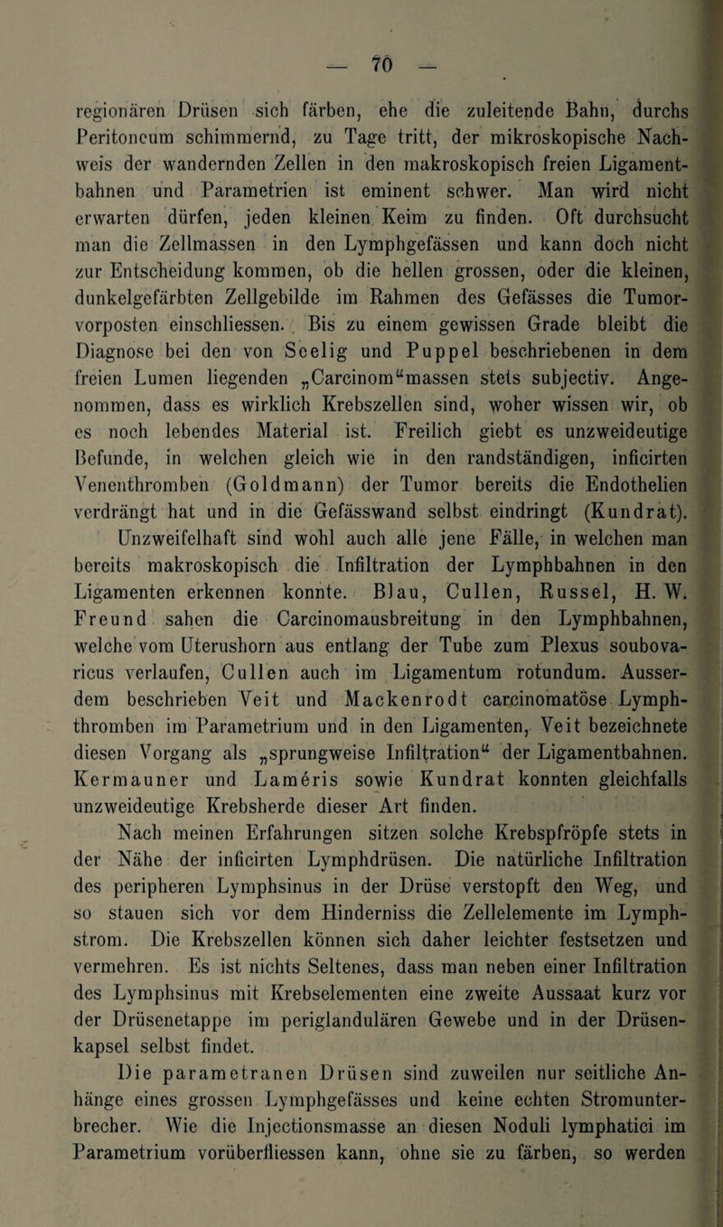 regionären Drüsen sich färben, ehe die zuleitende Bahn, durchs Peritoneum schimmernd, zu Tage tritt, der mikroskopische Nach¬ weis der wandernden Zellen in den makroskopisch freien Ligament¬ bahnen und Parametrien ist eminent schwer. Man wird nicht erwarten dürfen, jeden kleinen Keim zu finden. Oft durchsucht man die Zellmassen in den Lymphgefässen und kann doch nicht zur Entscheidung kommen, ob die hellen grossen, oder die kleinen, dunkelgefärbten Zellgebilde im Rahmen des Gefässes die Tumor¬ vorposten einschliessen. Bis zu einem gewissen Grade bleibt die Diagnose bei den von Seelig und Puppel beschriebenen in dem freien Lumen liegenden „Carcinom“massen stets subjectiv. Ange¬ nommen, dass es wirklich Krebszellen sind, woher wissen wir, ob es noch lebendes Material ist. Freilich giebt es unzweideutige Befunde, in welchen gleich wie in den randständigen, inficirten Venenthromben (Goldmann) der Tumor bereits die Endothelien verdrängt hat und in die Gefässwand selbst eindringt (Kundrat). Unzweifelhaft sind wohl auch alle jene Fälle, in welchen man bereits makroskopisch die Infiltration der Lymphbahnen in den Ligamenten erkennen konnte. Blau, Cullen, Rüssel, H. W. Freund sahen die Carcinomausbreitung in den Lymphbahnen, welche vom Uterushorn aus entlang der Tube zum Plexus soubova- ricus verlaufen, Cullen auch im Ligamentum rotundum. Ausser¬ dem beschrieben Veit und Mackenrodt carcinomatöse Lymph- thromben im Parametrium und in den Ligamenten, Veit bezeichnete diesen Vorgang als „sprungweise Infiltration“ der Ligamentbahnen. Kermauner und Lameris sowie Kund rat konnten gleichfalls unzweideutige Krebsherde dieser Art finden. Nach meinen Erfahrungen sitzen solche Krebspfröpfe stets in der Nähe der inficirten Lymphdrüsen. Die natürliche Infiltration des peripheren Lymphsinus in der Drüse verstopft den Weg, und so stauen sich vor dem Hinderniss die Zellelemente im Lymph- strom. Die Krebszellen können sich daher leichter festsetzen und vermehren. Es ist nichts Seltenes, dass man neben einer Infiltration des Lymphsinus mit Krebselementen eine zweite Aussaat kurz vor der Drüsenetappe im periglandulären Gewebe und in der Drüsen¬ kapsel selbst findet. Die parametranen Drüsen sind zuweilen nur seitliche An¬ hänge eines grossen Lymphgefässes und keine echten Stromunter¬ brecher. Wie die Injectionsmasse an diesen Noduli lymphatici im Parametrium vorüberfliessen kann, ohne sie zu färben, so werden