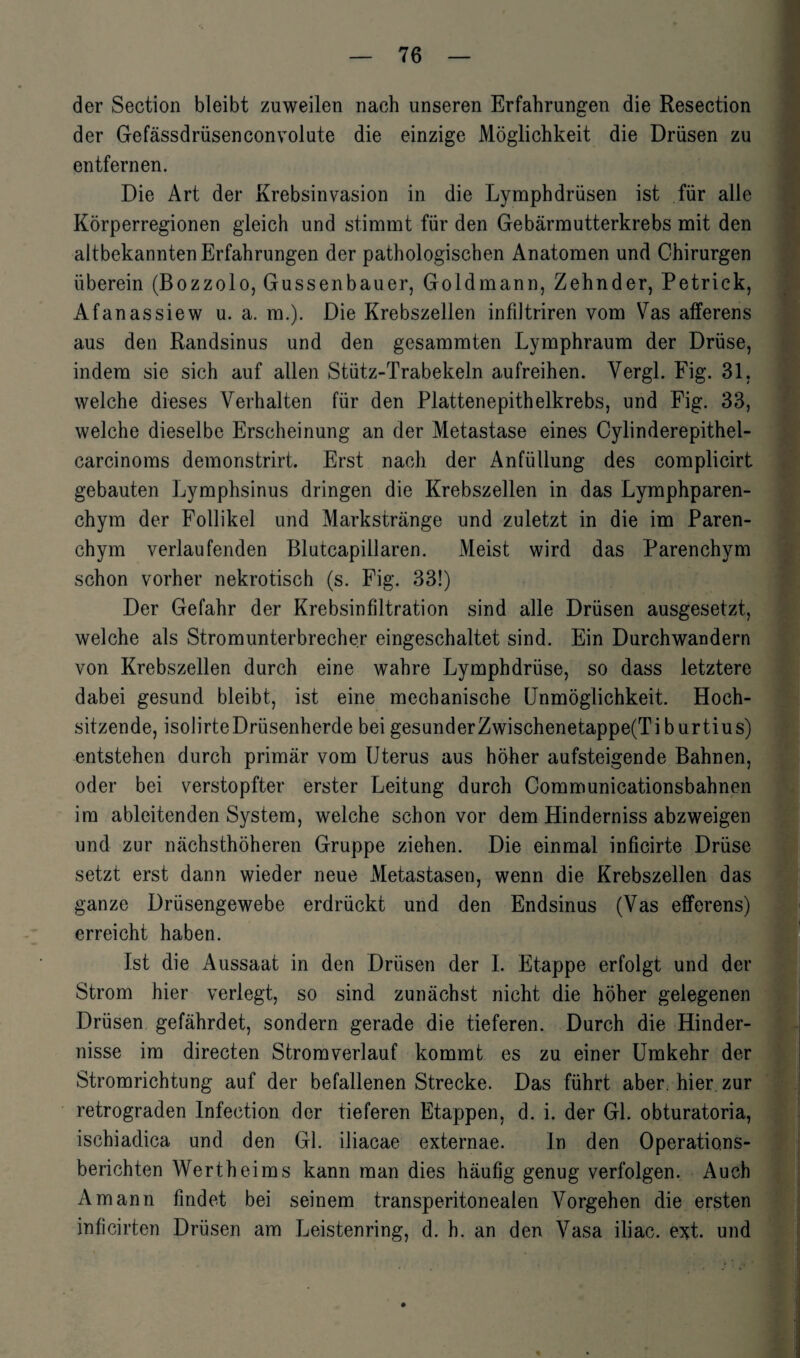 der Section bleibt zuweilen nach unseren Erfahrungen die Resection der Gefässdrüsenconvolute die einzige Möglichkeit die Drüsen zu entfernen. Die Art der Krebsinvasion in die Lymphdrüsen ist für alle Körperregionen gleich und stimmt für den Gebärmutterkrebs mit den altbekannten Erfahrungen der pathologischen Anatomen und Chirurgen überein (Bozzolo, Gussenbauer, Goldmann, Zehnder, Petrick, Afanassiew u. a. m.). Die Krebszellen infiJtriren vom Vas afferens aus den Randsinus und den gesammten Lymphraum der Drüse, indem sie sich auf allen Stütz-Trabekeln aufreihen. Yergl. Fig. 31. welche dieses Verhalten für den Plattenepithelkrebs, und Fig. 33, welche dieselbe Erscheinung an der Metastase eines Cylinderepithel- carcinoms demonstrirt. Erst nach der Anfüllung des complicirt gebauten Lymphsinus dringen die Krebszellen in das Lymphparen- chym der Follikel und Markstränge und zuletzt in die im Paren¬ chym verlaufenden Blutcapillaren. Meist wird das Parenchym schon vorher nekrotisch (s. Fig. 33!) Der Gefahr der Krebsinfiltration sind alle Drüsen ausgesetzt, welche als Stromunterbrecher eingeschaltet sind. Ein Durchwandern von Krebszellen durch eine wahre Lymphdrüse, so dass letztere dabei gesund bleibt, ist eine mechanische Unmöglichkeit. Hoch¬ sitzende, isolirteDrüsenherde bei gesunderZwischenetappe(Tiburtius) entstehen durch primär vom Uterus aus höher aufsteigende Bahnen, oder bei verstopfter erster Leitung durch Communicationsbahnen im ableitenden System, welche schon vor dem Hinderniss abzweigen und zur nächsthöheren Gruppe ziehen. Die einmal inficirte Drüse setzt erst dann wieder neue Metastasen, wenn die Krebszellen das ganze Drüsengewebe erdrückt und den Endsinus (Vas efferens) erreicht haben. Ist die Aussaat in den Drüsen der I. Etappe erfolgt und der Strom hier verlegt, so sind zunächst nicht die höher gelegenen Drüsen gefährdet, sondern gerade die tieferen. Durch die Hinder¬ nisse im directen Stromverlauf kommt es zu einer Umkehr der Stromrichtung auf der befallenen Strecke. Das führt aber, hier zur retrograden Infection der tieferen Etappen, d. i. der Gl. obturatoria, ischiadica und den Gl. iliacae externae. In den Operations¬ berichten Wertheims kann man dies häufig genug verfolgen. Auch Amann findet bei seinem transperitonealen Vorgehen die ersten inficirten Drüsen am Leistenring, d. h. an den Vasa iliac. ext. und i