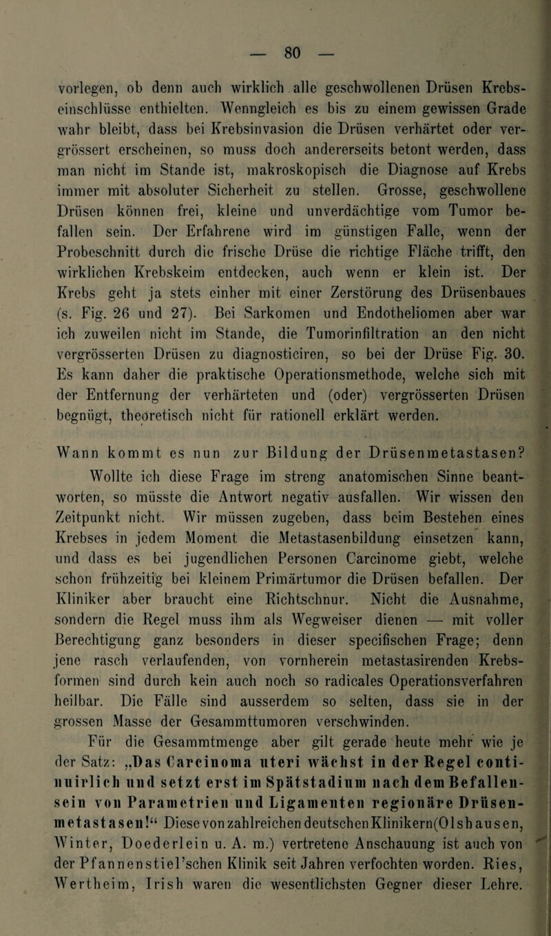 vorlegen, ob denn auch wirklich alle geschwollenen Drüsen Krebs¬ einschlüsse enthielten. Wenngleich es bis zu einem gewissen Grade wahr bleibt, dass bei Krebsinvasion die Drüsen verhärtet oder ver- grössert erscheinen, so muss doch andererseits betont werden, dass man nicht im Stande ist, makroskopisch die Diagnose auf Krebs immer mit absoluter Sicherheit zu stellen. Grosse, geschwollene Drüsen können frei, kleine und unverdächtige vom Tumor be¬ fallen sein. Der Erfahrene wird im günstigen Falle, wenn der Probeschnitt durch die frische Drüse die richtige Fläche trifft, den wirklichen Krebskeim entdecken, auch wenn er klein ist. Der Krebs geht ja stets einher mit einer Zerstörung des Drüsenbaues (s. Fig. 26 und 27). Bei Sarkomen und Endotheliomen aber war ich zuweilen nicht im Stande, die Tumorinfiltration an den nicht vergrösserten Drüsen zu diagnosticiren, so bei der Drüse Fig. 30. Es kann daher die praktische Operationsmethode, welche sich mit der Entfernung der verhärteten und (oder) vergrösserten Drüsen begnügt, theoretisch nicht für rationell erklärt werden. Wann kommt es nun zur Bildung der Drüsenmetastasen? Wollte ich diese Frage im streng anatomischen Sinne beant¬ worten, so müsste die Antwort negativ ausfallen. Wir wissen den Zeitpunkt nicht. Wir müssen zugeben, dass beim Bestehen eines Krebses in jedem Moment die Metastasenbildung einsetzen kann, und dass es bei jugendlichen Personen Carcinorae giebt, welche schon frühzeitig bei kleinem Primärtumor die Drüsen befallen. Der Kliniker aber braucht eine Richtschnur. Nicht die Ausnahme, sondern die Regel muss ihm als Wegweiser dienen — mit voller Berechtigung ganz besonders in dieser specifischen Frage; denn jene rasch verlaufenden, von vornherein metastasirenden Krebs¬ formen sind durch kein auch noch so radicales Operationsverfahren heilbar. Die Fälle sind ausserdem so selten, dass sie in der grossen Masse der Gesammttumoren verschwinden. Für die Gesammtmenge aber gilt gerade heute mehr wie je der Satz: „Das Carcinoma uteri wächst in der Regel conti- nuirlich und setzt erst im Spät Stadium nach dem Befallen¬ sein von Parametrien und Ligamenten regionäre Drüsen¬ metastasen!“ Diese von zahlreichen deutschenKlinikern(01 sh au sen, Winter, Doederlein u. A. m.) vertretene Anschauung ist auch von der Pf annenstiel’schen Klinik seit Jahren verfochten worden. Ries, Wertheim, Irish waren die wesentlichsten Gegner dieser Lehre.