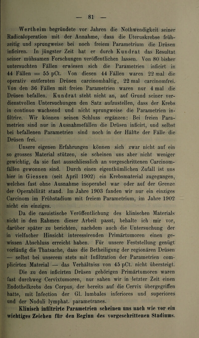 Wertheim begründete vor Jahren die Nothwendigkeit seiner Radicaloperation mit der Annahme, dass die Uteruskrebse früh¬ zeitig und sprungweise bei noch freiem Parametrium die Drüsen inficiren. In jüngster Zeit hat er durch Kund rat das Resultat seiner mühsamen Forschungen veröffentlichen lassen. Von 80 bisher untersuchten Fällen erwiesen sich die Parametrien inflcirt in 44 Fällen = 55 pCt. Von diesen 44 Fällen waren 22 mal die operativ entfernten Drüsen carcinomhaltig, 22 mal carcinomfrei. Von den 36 Fällen mit freien Parametrien waren nur 4 mal die Drüsen befallen. Kund rat steht nicht an, auf Grund seiner ver¬ dienstvollen Untersuchungen den Satz aufzustellen, dass der Krebs in continuo wachsend und nicht sprungweise die Parametrien in- fUtrire. Wir können seinen Schluss ergänzen: Bei freien Para¬ metrien sind nur in Ausnahmefällen die Drüsen inficirt, und selbst bei befallenen Parametrien sind noch in der Hälfte der Fälle die Drüsen frei. Unsere eigenen Erfahrungen können sich zwar nicht auf ein so grosses Material stützen, sie scheinen uns aber nicht weniger gewichtig, da sie fast ausschliesslich an vorgeschrittenen Carcinom- fällen gewannen sind. Durch einen eigenthümlichen Zufall ist uns hier in Giessen (seit April 1902) ein Krebsmaterial zugegangen, welches fast ohne Ausnahme inoperabel war oder auf der Grenze der Operabilität stand. Im Jahre 1903 fanden wir nur ein einziges Carcinom im Frühstadium mit freiem Parametrium, im Jahre 1902 nicht ein einziges. Da die casuistische Veröffentlichung des klinischen Materials nicht in den Rahmen dieser Arbeit passt, behalte ich mir vor, darüber später zu berichten, nachdem auch die Untersuchung der in vielfacher Hinsicht interessirenden Primärtumoren einen ge¬ wissen Abschluss erreicht haben. Für unsere Feststellung genügt vorläufig die Thatsache, dass die Betheiligung der regionären Drüsen — selbst bei unserem stets mit Infiltration der Parametrien com- plicirten Material — das Verhältnis von 45 pCt. nicht übersteigt. Die zu den inficirten Drüsen gehörigen Primärtumoren waren fast durchweg Cervixtumoren, nur sahen wir in letzter Zeit einen Endothelkrebs des Corpus, der bereits auf die Cervix übergegriffen hatte, mit Infection der Gl. lumbales inferiores und superiores und der Noduli lymphat. parametranes. Klinisch inflltrirte Parametrien scheinen nns nach wie vor ein wichtiges Zeichen für den Beginn des vorgeschrittenen Stadiums.