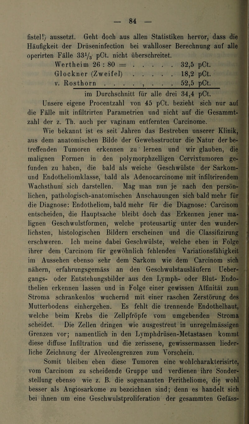 fistel!) aussetzt. Geht doch aus allen Statistiken hervor, dass die Häufigkeit der Drüseninfection bei wahlloser Berechnung auf alle operirten Fälle 33y3 pCt. nicht überschreitet. Wertheim 26 : 80 =. 32,5 pCt. Glöckner (Zweifel).18,2 pCt. ■ v. Rosthorn ........ 52,5 pCt. im Durchschnitt für alle drei 34,4 pCt. Unsere eigene Procentzahl von 45 pCt. bezieht sich nur auf die Fälle mit infiltrirten Parametrien und nicht auf die Gesammt- zahl der z. Th. auch per vaginam entfernten Carcinome. Wie bekannt ist es seit Jahren das Bestreben unserer Klinik, aus dem anatomischen Bilde der Gewebsstructur die Natur der be¬ treffenden Tumoren erkennen za' lernen und wir glauben, die malignen Formen in den polymorphzelligen Cervixtumoren ge¬ funden zu haben, die bald als weiche Geschwülste der Sarkom- und Endotheliomklasse, bald als Adenocarcinome mit infiltrirendem Wachsthum, sich darstellen. Mag man nun je nach den persön¬ lichen, pathologisch-anatomischen Anschauungen sich bald mehr für die Diagnose: Endotheliom, bald mehr für die Diagnose: Carcinora entscheiden, die Hauptsache bleibt doch das Erkennen jener ma¬ lignen Geschwulstformen, welche proteusartig unter den wunder¬ lichsten, histologischen Bildern erscheinen und die Classifizirung \ erschweren. Ich meine dabei Geschwülste, welche eben in Folge ihrer dem Carcinom für gewöhnlich fehlenden Variationsfähigkeit im Aussehen ebenso sehr dem Sarkom wie dem Carcinom sich nähern, erfahrungsgemäss an den Geschwulstausläufern Ueber- gangs- oder Entstehungsbilder aus den Lymph- oder Blut- Endo- thelien erkennen lassen und in Folge einer gewissen Affinität zum Stroma schrankenlos wuchernd mit einer raschen Zerstörung des Mutterbodens einhergehen. Es fehlt die trennende Endothelhaut, welche beim Krebs die Zellpfröpfe vom umgebenden Stroma scheidet. Die Zellen dringen wie ausgestreut in unregelmässigen Grenzen vor; namentlich in den Lymphdrüsen-Metastasen kommt diese diffuse Infiltration und die zerissene, gewissermassen lieder¬ liche Zeichnung der Alveolengrenzen zum Vorschein. Somit bleiben eben diese Tumoren eine wohlcharakterisirte, vom Carcinom zu scheidende Gruppe und verdienen ihre Sonder¬ stellung ebenso wie z. B. die sogenannten Peritheliome, die wohl besser als Angiosarkome zu bezeichnen sind; denn es handelt sich bei ihnen um eine Geschwulstproliferation der gesammten Gefäss-