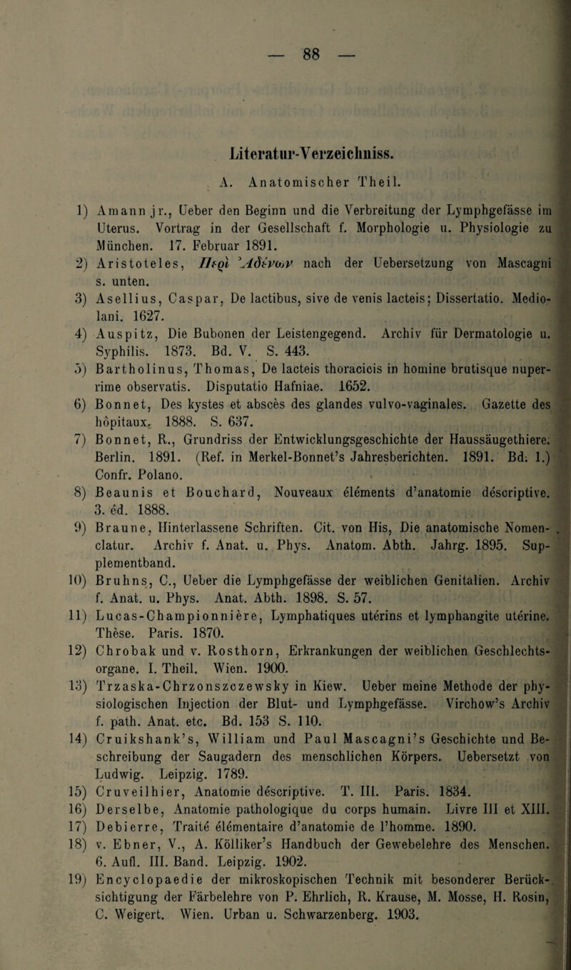 Literatur-Y erzeichniss. A. Anatomischer Th eil. 1) Araann jr., Heber den Beginn und die Verbreitung der Lymphgefässe im Uterus. Vortrag in der Gesellschaft f. Morphologie u. Physiologie zu München. 17. Februar 1891. 2) Aristoteles, Tleql Adtvaav nach der Uebersetzung von Mascagni s. unten. 3) Asellius, Caspar, De lactibus, sive de venis lacteis; Dissertatio. Medio- lani. 1627. 4) Auspitz, Die Bubonen der Leistengegend. Archiv für Dermatologie u. Syphilis. 1873. Bd. V. S. 443. 5) Bartholinus, Thomas, De lacteis thoracicis in homine brutisque nuper- rime observatis. Disputatio Hafniae. 1652. 6) Bonnet, Des kystes et absces des glandes vulvo-vaginales. Gazette des höpitaux. 1888. S. 637. 7) Bon net, R., Grundriss der Entwicklungsgeschichte der Haussäugethiere. Berlin. 1891. (Ref. in Merkel-Bonnet’s Jahresberichten. 1891. Bd; 1.) Confr. Polano. 8) Beaunis et Bouchard, Nouveaux elements d’anatomie descriptive. 3. ed. 1888. 9) Braune, Hinterlassene Schriften. Cit. von His, Die anatomische Nomen- . clatur. Archiv f. Anat. u. Phys. Anatom. Abth. Jahrg. 1895. Sup¬ plementband. 10) Bruhns, C., Ueber die Lymphgefässe der weiblichen Genitalien. Archiv f. Anat. u. Phys. Anat. Abth. 1898. S. 57. 11) Lucas-Championniere, Lymphatiaues uterins et lymphangite uterine. These. Paris. 1870. 1 12) Chrobak und v. Rosthorn, Erkrankungen der weiblichen Geschlechts¬ organe. I. Theil. Wien. 1900. 13) Trzaska-Chrzonszczewsky in Kiew. Ueber meine Methode der phy¬ siologischen Injection der Blut- und Lymphgefässe. Virchow’s Archiv f. path. Anat. etc. Bd. 153 S. 110. 14) Cruikshank’s, William und Paul Mascagni’s Geschichte und Be¬ schreibung der Saugadern des menschlichen Körpers. Uebersetzt von Ludwig. Leipzig. 1789. 15) Cr uv eil hi er, Anatomie descriptive. T. III. Paris. 1834. 16) Derselbe, Anatomie pathologique du corps humain. Livre III et XIII. 17) Debierre, Traite elementaire d’anatomie de l’homme. 1890. 18) v. Ebner, V., A. Kölliker’s Handbuch der Gewebelehre des Menschen. 6. Aull. III. Band. Leipzig. 1902. 19) Encyclopaedie der mikroskopischen Technik mit besonderer Berück¬ sichtigung der Färbelehre von P. Ehrlich, R. Krause, M. Mosse, II. Rosin, C. Weigert. Wien. Urban u. Schwarzenberg. 1903.