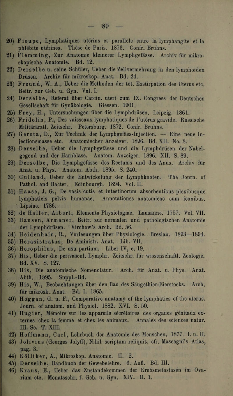 20) Fioupe, Lymphatiques uterins et parallele entre la lymphangite et la phlebite uterines. These de Paris. 1876. Confr. Bruhns. 21) Flemming, Zur Anatomie kleinerer Lymphgefässe. Archiv für mikro¬ skopische Anatomie. Bd. 12. 22) Derselbe u. seine Schüler, Ueber die Zellvermehrung in den lymphoiden Drüsen. Archiv für mikroskop. Anat. Bd. 24. 23) Freund, W. A., Ueber die Methoden der tot. Exstirpation des Uterus etc. Beitr. zur Geb. u. Gyn. Yol. I. 24) Derselbe, Referat über Carcin. uteri zum IX. Congress der Deutschen Gesellschaft für Gynäkologie. Giessen. 1901. 25) Frey, H., Untersuchungen über die Lymphdrüsen. Leipzig. 1861. 26) Fridolin, P., Des vaisseaux lymphatiques de l’uterus gravide. Russische Militärärztl. Zeitschr. Petersburg. 1872. Confr. Bruhns. 27) Gerota, D., Zur Technik der Lymphgefäss-Injection. — Eine neue In- jectionsmasse etc. Anatomischer Anzeiger. 1896. Bd. XII. No. 8. 28) Derselbe, Ueber die Lymphgefässe und die Lymphdrüsen der Nabel¬ gegend und der Harnblase. Anatom. Anzeiger. 1896. XII. S. 89. 29) Derselbe, Die Lymphgefässe des Rectums und des Anus. Archiv für Anat. u. Phys. Anatom. Abth. 1895. S. 240. 30) Gulland, Ueber die Entwickelung der Lymphknoten. The Journ. of Pathol. and Bacter. Edinbourgh. 1894. Yol. II. 31) Haase, J. G., De vasis cutis et intestinorum absorbentibus plexibusque lymphaticis pelvis humanae. Annotationes anatomicae cum iconibus. Lipsiae. 1786. 32) de Haller, Albert, Elementa Physiologiae. Lausanne. 1757. Vol. VII. 33) Hansen, Armaner, Beitr. zur normalen und pathologischen Anatomie der Lymphdrüsen. ' Virchow’s Arch. Bd. 56. 34) Heidenhain, R., Vorlesungen über Physiologie. Breslau. 1893—1894. 35) Herasistratus, De Aministr. Anat. Lib. VII. 36) Herophilus, De usu partium. Liber IV, c. 19. 37) His, Ueber die perivascul. Lymphr. Zeitschr. für wissenschaftl. Zoologie. Bd. XV. S. 127. 38) His, Die anatomische Nomenclatur. Arch. für Anat. u. Phys. Anat. Abth. 1895. Suppl.-Bd. 39) His, W., Beobachtungen über den Bau des Säugethier-Eierstocks. Arch. für mikrosk. Anat. Bd. I. 1865. 40) Hoggan, G. u. F., Comparative anatomy of the lymphatics of the uterus. Journ. of anatom. and Physiol. 1882. XVI. S. 50. 41) Hugier, Memoire sur les appareils secretoires des Organes genitaux ex¬ ternes chez la femme et chez les animaux. Annales des Sciences natur. III. Se. T. XIII. 42) Hoffmann, Carl, Lehrbuch der Anatomie des Menschen. 1877. 1. u. II. 43) Jolivius (Georges Jolyff), Nihil scriptum reliquit, ofr. Mascagni’s Atlas, pag. 3. 44) Kolliker, A., Mikroskop. Anatomie. II. 2. 45) Derselbe, Handbuch der Gewebelehre. 6. Aull. Bd. III. 46) Kraus, E., Ueber das Zustandekommen der Krebsmetastasen im Ova- rium etc. Monatsschr. f. Geb. u. Gyn. XIV. H. 1.