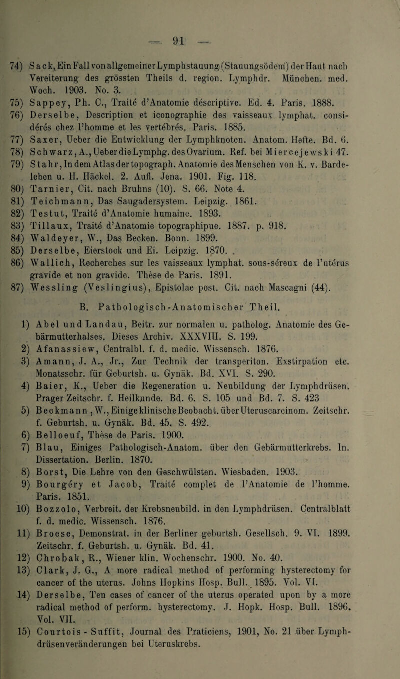 74) Sack, Ein Fall von allgemeiner Lymphstauung(Stauungsödem) der Haut nach Vereiterung des grössten Theils d. region. Lymphdr. München, med. Woch. 1903. No. 3. 75) Sappey, Ph. C., Traite d’Anatomie descriptive. Ed. 4. Paris. 1888. 76) Derselbe, Description et iconographie des vaisseaux lymphat. consi- deres chez l’homme et les vertebres. Paris. 1885. 77) Saxer, Ueber die Entwicklung der Lymphknoten. Anatom. Hefte. Bd. 6. 78) Schwarz, A.,UeberdieLymphg.desOvarium. Ref. bei Miercejewski 47. 79) Stahr, In dem Atlas der topograph. Anatomie des Menschen von K. v. Barde¬ leben u. H. Hackel. 2. Aufl. Jena. 1901. Fig. 118. 80) Tarnier, Cit. nach Bruhns (10). S. 66. Note 4. 81) Teich mann, Das Saugadersystem. Leipzig. 1861. 82) Testut, Traite d’Anatomie humaine. 1893. 83) Tillaux, Traite d’Anatomie topographipue. 1887. p. 918. 84) Waldeyer, W., Das Becken. Bonn. 1899. 85) Derselbe, Eierstock und Ei. Leipzig. 1870. .’ 86) Wallich, Recherches sur les vaisseaux lymphat. sous-sereux de Puterus gravide et non gravide. These de Paris. 1891. 87) Wessling (Veslingius), Epistolae post. Cit. nach Mascagni (44). B. Pathologisch-Anatomischer Theil. 1) Abel und Landau, Beitr. zur normalen u. patholog. Anatomie des Ge¬ bärmutterhalses. Dieses Archiv. XXXVIII. S. 199. 2) Afanassiew, Centralbl. f. d. medic. Wissensch. 1876. 3) Amann, J. A., Jr., Zur Technik der transperiton. Exstirpation etc. Monatsschr. für Geburtsh. u. Gynäk. Bd. XVI. S. 290. 4) Bai er, K., Ueber die Regeneration u. Neubildung der Lymphdrüsen. Prager Zeitschr. f. Heilkunde. Bd. 6. S. 105 und Bd. 7. S. 423 5) Beckmann , W., Einige klinische Beobacht, über Uteruscarcinom. Zeitschr. f. Geburtsh. u. Gynäk. Bd. 45. S. 492. 6) Belloeuf, These de Paris. 1900. 7) Blau, Einiges Pathologisch-Anatom, über den Gebärmutterkrebs, ln. Dissertation. Berlin. 1870. 8) Borst, Die Lehre von den Geschwülsten. Wiesbaden. 1903. 9) Bourgery et Jacob, Traite complet de l’Anatomie de l’homme. Paris. 1851. 10) Bozzolo, Verbreit, der Krebsneubild, in den Lymphdrüsen. Centralblatt f. d. medic. Wissensch. 1876. 11) Broese, Demonstrat. in der Berliner geburtsh. Gesellsch. 9. VI. 1899. Zeitschr. f. Geburtsh. u. Gynäk. Bd. 41. 12) Chrobak, R., Wiener klin. Wochenschr. 1900. No. 40. 13) Clark, J. G., A more radical method of performing hysterectomy for cancer of the uterus. Johns Hopkins Hosp. Bull. 1895. Vol. VI. 14) Derselbe, Ten cases of cancer of the uterus operated upon by a more radical method of perform, hysterectomy. J. Hopk. Hosp. Bull. 1896. Vol. VII. 15) Courtois- Suffit, Journal des Praticiens, 1901, No. 21 über Lymph- drüsenveränaerungen bei Uteruskrebs.