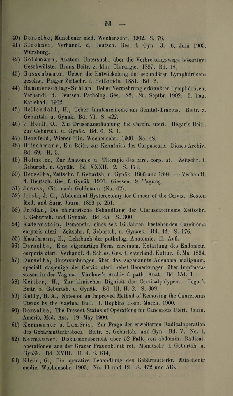 40) Derselbe, Münchener med. Wochenschr. 1902. S. 78. 41) Glöckner, Verhandl. d. Deutsch. Ges. f. Gyn. 3.-6. Juni 1903. Würzburg. 42) Goldmann, Anatom. Untersuch, über die Verbreitungswege bösartiger Geschwülste. Bruns Beitr. z. klin. Chirurgie. 1897. Bd. 18. 43) Gussenbauer, Ueber die Entwickelung der secundären Lymphdrüsen- geschw. Prager Zeitschr. f. Heilkunde. 1881. Bd. 2. 44) Hammerschlag-Schlan, Ueber Vermehrung erkrankter Lymphdrüsen. Verhandl. d. Deutsch. Patholog. Ges. 22.—26. Septbr. 1902. 5. Tag. Karlsbad. 1902. 45) Uellendahl, H., Ueber Impfcarcinome am Genital-Tractus. Beitr. z. Geburtsh. u. Gynäk. Bd. VI. S. 422. 46) v. Herff, 0., Zur Driisenausräumung bei Carcin. uteri. Hegar’s Beitr. zur Geburtsh. u. Gynäk. Bd. 6. S. 1. 47) Herzfeld, Wiener klin. Wochenschr. 1900. No. 48. 48) Hitschmann, Ein Beitr. zur Kenntniss des Corpuscarc. Dieses Archiv. Bd. 69. H. 3. 49) Hofmeier, Zur Anatomie u. Therapie des carc. corp. ut. Zeitschr. f. Geburtsh. u. Gynäk. Bd. XXXII. 2. S. 171. 50) Derselbe, Zeitschr. f. Geburtsh. u. Gynäk. 1866 und 1894. — Verhandl. d. Deutsch. Ges. f. Gynäk. 1901. Giessen. 9. Tagung. 51) Joerss, Cit. nach Goldmann (No. 42). 52) Irish, J. C., Abdominal Hysterectomy for Cancer of the Cervix. Boston Med. and Surg. Journ. 1899 p. 251. 53) Jordan, Die chirurgische Behandlung der Uteruscarcinome Zeitschr. f. Geburtsh. und Gynaek. Bd. 45. S. 300. 54) Katzenstein, Demonstr. eines seit 16 Jahren bestehenden Carcinoma corporis uteri. Zeitschr. f. Geburtsh. n. Gynaek. Bd. 42. S. 176. 55) Kaufmann, E., Lehrbuch der patholog. Anatomie. II. Aufl. 56) Derselbe, Eine eigenartige Form carcinom. Entartung des Endometr. corporis uteri. Verhandl. d. Schles. Ges. f. vaterländ. Kultur. 5. Mai 1894. 57) Derselbe, Untersuchungen über das sogenannte Adenoma malignum, speciell dasjenige der Cervix uteri nebst Bemerkungen über Impfmeta¬ stasen in der Vagina. Virchow’s Archiv f. path. Anat. Bd. 154. 1. 58) Keitler, H., Zur klinischen Dignität der Cervicalpolypen. Hegar’s Beitr. z. Geburtsh. u. Gynäk. Bd. III. H. 2. S. 309. 59) Kelly, H. A., Notes on an Improved Method of Removing the Canreronus Uterus by the Vagina. Bull. J. Hopkins Hosp. March. 1900. 60) Derselbe, The Present Status of Operations for Cancerous Uteri. Journ. Americ. Med. Ass. 19. May 1900. 61) Kermauner u. Lameris, Zur Frage der erweiterten Radicaloperation des Gebärmutterkrebses. Beitr. z. Geburtsh. und Gyn. Bd. V. No. 1. 62) Kermauner, Diskussionsbericht über 52 Fälle von abdomin. Radical- operationen aus der Grazer Frauenklinik ref. Monatschr. f. Geburtsh. u. Gynäk. Bd. XVIII. H. 4. S. 614, 63) Klein, G., Die operative Behandlung des Gebärmutterkr. Münchener medic. Wochenschr. 1903. No. 11 und 12. S. 472 und 513.