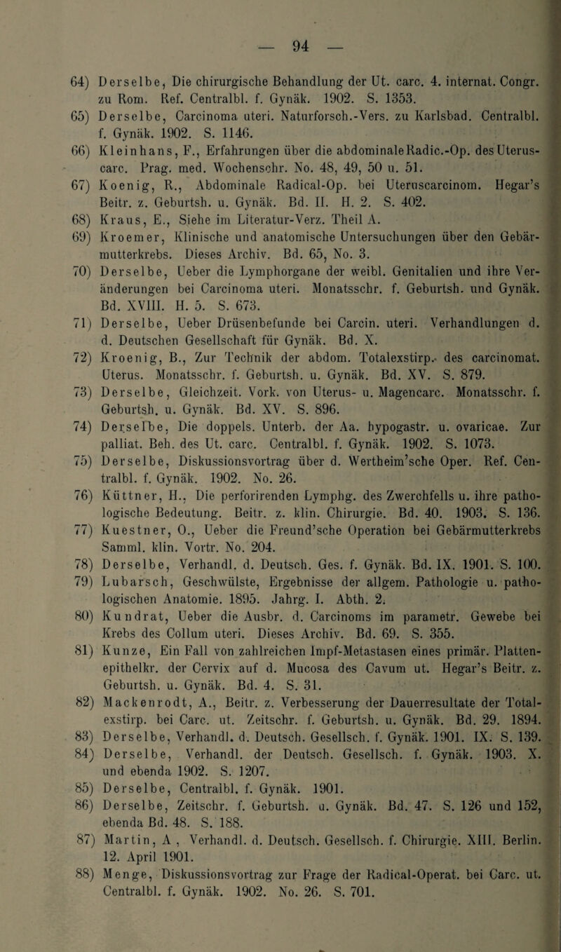 64) Derselbe, Die chirurgische Behandlung der Ut. care. 4. internat. Congr. zu Rom. Ref. Centralbl. f. Gynäk. 1902. S. 1353. 65) Derselbe, Carcinoma uteri. Naturforsch.-Vers, zu Karlsbad. Centralbl. f. Gynäk. 1902. S. 1146. 66) Kleinhans, F., Erfahrungen über die abdominaleRadic.-Op. des Uterus- carc. Prag. med. Wochenschr. No. 48, 49, 50 u. 51. 67) Koenig, R., Abdominale Radical-Op. bei Uteruscarcinom. Hegar’s Beitr. z. Geburtsh. u. Gynäk. Bd. II. H. 2. S. 402. 68) Kraus, E., Siehe im Literatur-Verz. Theil A. 69) Kroemer, Klinische und anatomische Untersuchungen über den Gebär¬ mutterkrebs. Dieses Archiv. Bd. 65, No. 3. 70) Derselbe, Ueber die Lymphorgane der weibl. Genitalien und ihre Ver¬ änderungen bei Carcinoma uteri. Monatsschr. f. Geburtsh. und Gynäk. Bd. XVIII. H. 5. S. 673. 71) Derselbe, Ueber Drüsenbefunde bei Carcin. uteri. Verhandlungen d. d. Deutschen Gesellschaft für Gynäk. Bd. X. 72) Kroenig, B., Zur Technik der abdom. Totalexstirp.- des carcinomat. Uterus. Monatsschr. f. Geburtsh. u. Gynäk. Bd. XV. S. 879. 73) Derselbe, Gleichzeit. Vork. von Uterus- u. Magencarc. Monatsschr. f. Geburtsh. u. Gynäk. Bd. XV. S. 896. 74) Derselbe, Die doppels. Unterb. der Aa. hypogastr. u. ovaricae. Zur palliat. Beh. des Ut. carc. Centralbl. f. Gynäk. 1902. S. 1073. 75) Derselbe, Diskussionsvortrag über d. Wertheim’sche Oper. Ref. Cen¬ tralbl. f. Gynäk. 1902. No. 26. 76) Küttner, H., Die perforirenden Lymphg. des Zwerchfells u. ihre patho¬ logische Bedeutung. Beitr. z. klin. Chirurgie. Bd. 40. 1903. S. 136. 77) Kuestner, 0., Ueber die Freund’sche Operation bei Gebärmutterkrebs Samml. klin. Vortr. No. 204. 78) Derselbe, Verhandl. d. Deutsch. Ges. f. Gynäk. Bd. IX. 1901. S. 100. 79) Lubarsch, Geschwülste, Ergebnisse der allgem. Pathologie u. patho¬ logischen Anatomie. 1895. Jahrg. I. Abth. L2. 80) Kundrat, Ueber die Ausbr. d. Carcinoms im parametr. Gewebe bei Krebs des Collum uteri. Dieses Archiv. Bd. 69. S. 355. 81) Kunze, Ein Fall von zahlreichen Impf-Metastasen eines primär. Platten- epithelkr. der Cervix auf d. Mucosa des Cavum ut. Hegar’s Beitr. z. Geburtsh. u. Gynäk. Bd. 4. S. 31. 82) Mackenrodt, A., Beitr. z. Verbesserung der Dauerresultate der Total¬ exstirp. bei Care. ut. Zeitsohr. f. Geburtsh. u. Gynäk. Bd. 29. 1894. 83) Derselbe, Verhandl. d. Deutsch. Gesellsch. f. Gynäk. 1901. IX. S. 139. 84) Derselbe, Verhandl. der Deutsch. Gesellsch. f. Gynäk. 1903. X. und ebenda 1902. S. 1207. 85) Derselbe, Centralbl. f. Gynäk. 1901. 86) Derselbe, Zeitsohr. f. Geburtsh. u. Gynäk. Bd. 47. S. 126 und 152, ebenda Bd. 48. S. 188. 87) Martin, A , Verhandl. d. Deutsch. Gesellsch. f. Chirurgie. XIII. Berlin. 12. April 1901. 88) Menge, Diskussionsvortrag zur Frage der Radical-Operat. bei Carc. ut. Centralbl. f. Gynäk. 1902. No. 26. S. 701.