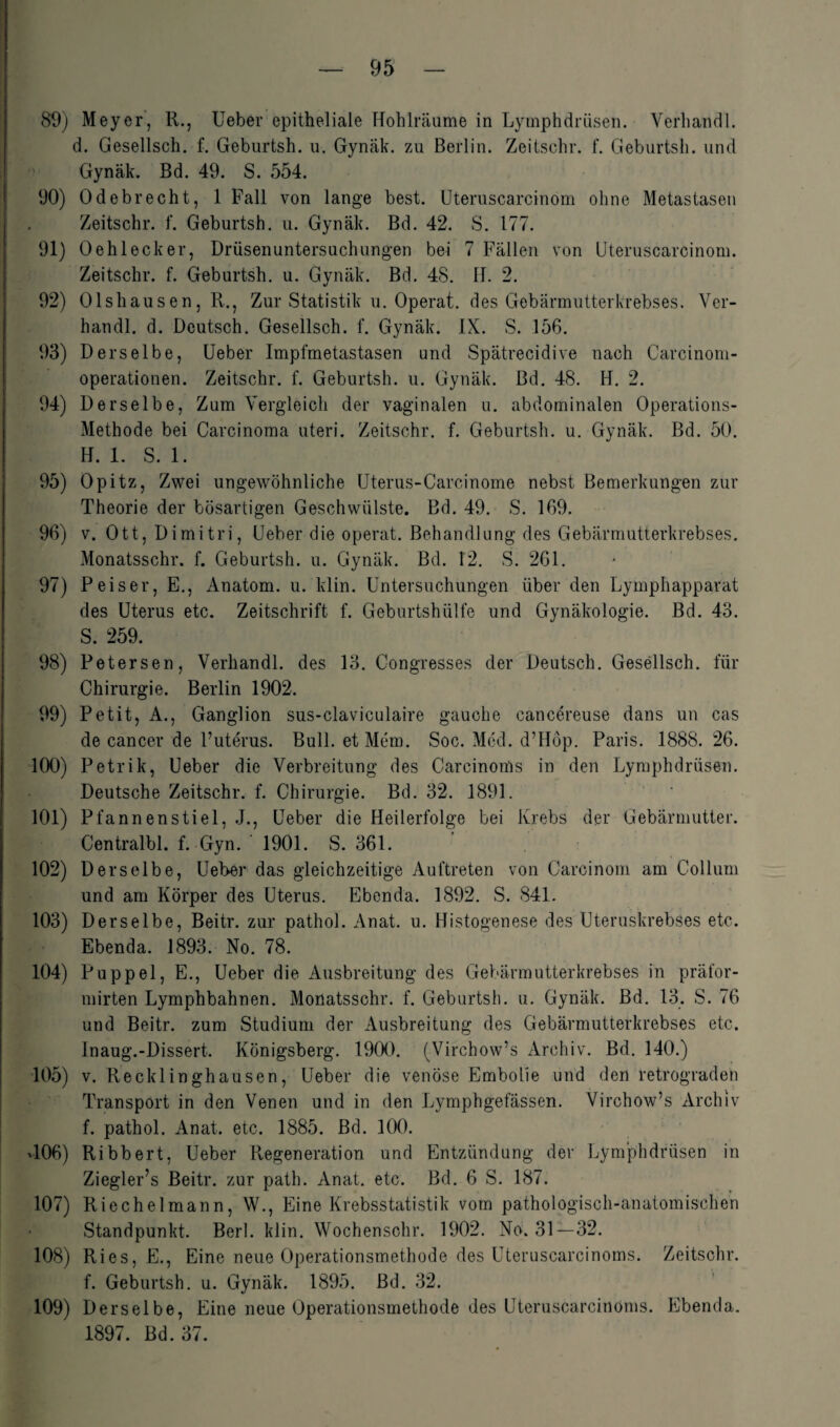 89) Meyer, R., Ueber epitheliale Hohlräume in Lymphdrüsen. Verhaitdl. d. Gesellsch. f. Geburtsh. u. Gynäk. zu Berlin. Zeitschr. f. Geburtsh. und Gynäk. Bd. 49. S. 554. 90) Odebrecht, 1 Fall von lange best. Uteruscarcinom ohne Metastasen Zeitschr. f. Geburtsh. u. Gynäk. Bd. 42. S. 177. 91) 0 eh leck er, Drüsenuntersuchungen bei 7 Fällen von Uteruscarcinom. Zeitschr. f. Geburtsh. u. Gynäk. Bd. 48. H. 2. 92) Olshausen, R., Zur Statistik u. Operat. des Gebärmutterkrebses. Ver¬ hau dl. d. Deutsch. Gesellsch. f. Gynäk. IX. S. 156. 93) Derselbe, Ueber Impfmetastasen und Spätrecidive nach Carcinom- operationen. Zeitschr. f. Geburtsh. u. Gynäk. Bd. 48. H. 2. 94) Derselbe, Zum Vergleich der vaginalen u. abdominalen Operations- Methode bei Carcinoma uteri. Zeitschr. f. Geburtsh. u. Gynäk. Bd. 50. H. 1. S. 1. 95) Opitz, Zwei ungewöhnliche Uterus-Carcinome nebst Bemerkungen zur Theorie der bösartigen Geschwülste. Bd. 49. S. 169. 96) v. Ott, Dimitri, Ueber die operat. Behandlung des Gebärmutterkrebses. Monatsschr. f. Geburtsh. u. Gynäk. Bd. 12. S. 261. 97) P eis er, E., Anatom, u. klin. Untersuchungen über den Lymphapparat des Uterus etc. Zeitschrift f. Geburtshülfe und Gynäkologie. Bd. 43. S. 259. 98) Petersen, Verhandl. des 13. Congresses der Deutsch. Gesellsch. für Chirurgie. Berlin 1902. 99) Petit, A., Ganglion sus-claviculaire gauche cancereuse dans un cas de cancer de l’uterus. Bull, et Mem. Soc. Med. d’Hop. Paris. 1888. 26. 100) Petrik, Ueber die Verbreitung des Carcinoms in den Lymphdrüsen. Deutsche Zeitschr. f. Chirurgie. Bd. 32. 1891. 101) Pfannenstiel, J., Ueber die Heilerfolge bei Krebs der Gebärmutter. Centralbl. f. Gyn. ' 1901. S. 361. 102) Derselbe, Ueber das gleichzeitige Auftreten von Carcinom am Collum und am Körper des Uterus. Ebenda. 1892. S. 841. 103) Derselbe, Beitr. zur pathol. Anat. u. Histogenese des Uteruskrebses etc. Ebenda. 1893. No. 78. 104) Puppel, E., Ueber die Ausbreitung des Gebärmutterkrebses in präfor- mirten Lymphbahnen. Monatsschr. f. Geburtsh. u. Gynäk. Bd. 13. S. 76 und Beitr. zum Studium der Ausbreitung des Gebärmutterkrebses etc. Inaug.-Dissert. Königsberg. 1900. (Virchow’s Archiv. Bd. 140.) 105) v. Recklinghausen, Ueber die venöse Embolie und den retrograden Transport in den Venen und in den Lymphgefässen. Virchow’s Archiv f. pathol. Anat. etc. 1885. Bd. 100. T06) Ribbert, Ueber Regeneration und Entzündung der Lymphdrüsen in Ziegler’s Beitr. zur path. Anat. etc. Bd. 6 S. 187. 107) Riechelmann, W., Eine Krebsstatistik vom pathologisch-anatomischen Standpunkt. Berl. klin. Wochensohr. 1902. No. 31—32. 108) Ries, E., Eine neue Operationsmethode des Uteruscarcinoms. Zeitschr. f. Geburtsh. u. Gynäk. 1895. Bd. 32. 109) Derselbe, Eine neue Operationsmethode des Uteruscarcinoms. Ebenda. 1897. Bd. 37.