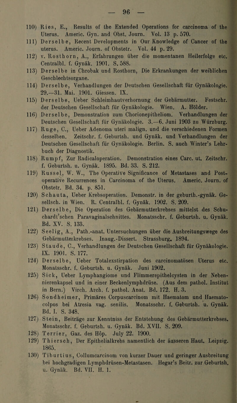 110) Ries, E., Results of the Extended Operations for carcinoma of the Uterus. Americ. Gyn. and Obst. Journ. Yol. 13 p. 570. 111) Derselbe, Recent Developments in Our Knowledge of Cancer of the uterus. Americ. Journ. of Obstetr. Vol. 44 p. 29. 112) v. Rosthorn, A., Erfahrungen über die momentanen Heilerfolge etc. Centralbl. f. Gynäk. 1901. S. 588. 113) Derselbe in Chrobak und Rosthorn, Die Erkrankungen der weiblichen Geschlechtsorgane. 114) Derselbe, Verhandlungen der Deutschen Gesellschaft für Gynäkologie. 29.—31. Mai. 1901. Giessen. IX. 115) Derselbe, Ueber Schleimhautverhornung der Gebärmutter. Festschr. der Deutschen Gesellschaft für Gynäkologie. Wien. A. Holder. 116) Derselbe, Demonstration zum Chorionepitheliom. Verhandlungen der Deutschen Gesellschaft für Gynäkologie. 3.—6. Juni 1903 zu Würzburg. 117) Rüge, C., Ueber Adenoma uteri malign. und die verschiedenen Formen desselben. Zeitschr. f. Geburtsh. und Gynäk. und Verhandlungen der Deutschen Gesellschaft für Gynäkologie. Berlin. S. auch Winter’s Lehr¬ buch der Diagnostik. 118) Rumpf, Zur Radicaloperation. Demonstration eines Care. ut. Zeitschr. f. Geburtsh. u. Gynäk. 1895. Bd. 33. S. 212. 119) Rüssel, W. W., The Operative Significance of Metastases and Post¬ operative Recurrences in Carcinoma of the Uterus. Americ. Journ. of Obstetr. Bd. 34. p. 851. 120) Schauta, Ueber Krebsoperation. Demonstr. in der geburth.-gynäk. Ge- sellsch. in Wien. R. Centralbl. f. Gynäk. 1902. S. 209. 121) Derselbe, Die Operation des Gebärmutterkrebses mittelst des Schu- chardt’schen Paravaginalschnittes. Monatsschr. f. Geburtsh. u. Gynäk. Bd. XV. S. 133. 122) Seelig, A., Path.-anat. Untersuchungen über die Ausbreitungswege des Gebärmutterkrebses. Inaug.-Dissert. Strassburg. 1894. 123) Staude, C., Verhandlungen der Deutschen Gesellschaft für Gynäkologie. IX. 1901. S. 177. 124) Derselbe, Ueber Totalexstirpation des carcinomatösen Uterus etc. Monatsschr. f. Geburtsh. u. Gynäk. Juni 1902. 125) Sick, Ueber Lymphangiome und Flimmerepithelcysten in der Neben- nierenkapsel und in einer Beckenlymphdrüse. (Aus dem pathol. Institut in Bern.) Virch. Arch. f. pathol. Anat. Bd. 172. H. 3. 126) Sondheimer, Primäres Corpuscarcinom mit Haematom und Haemato- colpos bei Atresia vag. senilis. Monatsschr. f. Geburtsh. u. Gynäk. Bd. I. S. 348. 127) Stein, Beiträge zur Kenntniss der Entstehung des Gebärmutterkrebses. Monatsschr. f. Geburtsh. u. Gynäk. Bd. XVII. S. 209. 128) Terrier, Gaz. des Hop. July 22. 1900. 129) Thiersch, Der Epithelialkrebs namentlich der äusseren Haut. Leipzig. 1865. 130) Tiburtius, Collumcarcinom von kurzer Dauer und geringer Ausbreitung bei hochgradigen Lymphdrüsen-Metastasen. Hegar’s Beitr. zur Geburtsh. u. Gynäk. Bd. VII. H. 1.