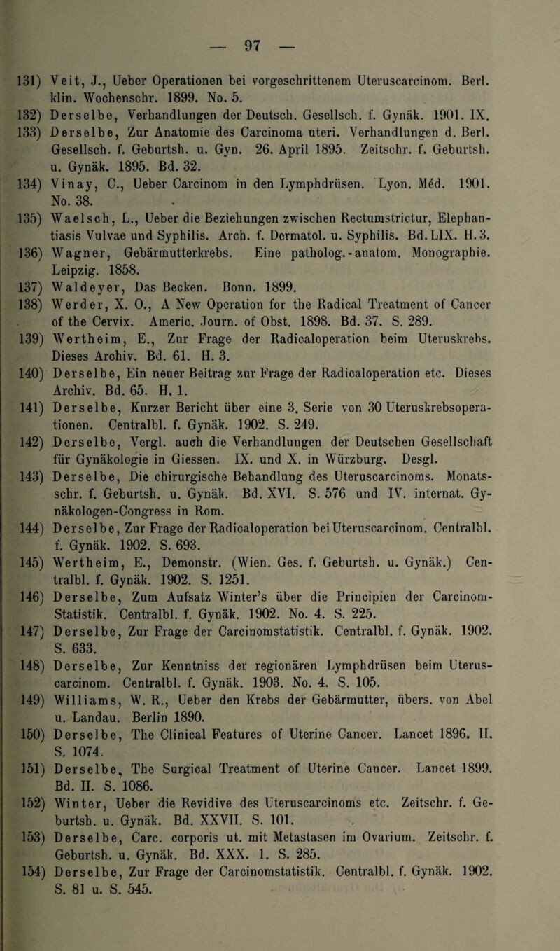 131) Veit, J., Ueber Operationen bei vorgeschrittenem Uteruscarcinom. Berl. klin. Wochenschr. 1899. No. 5. 132) Derselbe, Verhandlungen der Deutsch. Gesellsch. f. Gynäk. 1901. IX. 133) Derselbe, Zur Anatomie des Carcinoma uteri. Verhandlungen d. Berl. Gesellsch. f. Geburtsli. u. Gyn. 26. April 1895. Zeitschr. f. Geburtsh. u. Gynäk. 1895. Bd. 32. 134) Vinay, C., Ueber Carcinom in den Lymphdrüsen. Lyon. Med. 1901. No. 38. 135) Waelsch, L., Ueber die Beziehungen zwischen Rectumstrictur, Elephan¬ tiasis Vulvae und Syphilis. Arch. f. Dermatol, u. Syphilis. Bd.LIX. H. 3. 136) Wagner, Gebärmutterkrebs. Eine patholog.-anatom. Monographie. Leipzig. 1858. 137) Waldeyer, Das Becken. Bonn. 1899. 138) Werder, X. 0., A New Operation for the Radical Treatment of Cancer of the Cervix. Americ. Journ. of Obst. 1898. Bd. 37. S. 289. 139) Wertheim, E., Zur Frage der Radicaloperation beim Uteruskrebs. Dieses Archiv. Bd. 61. H. 3. 140) Derselbe, Ein neuer Beitrag zur Frage der Radicaloperation etc. Dieses Archiv. Bd. 65. H, 1. 141) Derselbe, Kurzer Bericht über eine 3. Serie von 30 Uteruskrebsopera- tionen. Centralbl. f. Gynäk. 1902. S. 249. 142) Derselbe, Vergl. auch die Verhandlungen der Deutschen Gesellschaft für Gynäkologie in Giessen. IX. und X. in Würzburg. Desgl. 143) Derselbe, Die chirurgische Behandlung des Uteruscarcinoms. Monats- schr. f. Geburtsh. u. Gynäk. Bd. XVI. S. 576 und IV. internat. Gy- näkologen-Congress in Rom. 144) Derselbe, Zur Frage der Radicaloperation bei Uteruscarcinom. Centralbl. f. Gynäk. 1902. S. 693. 145) Wertheim, E., Demonstr. (Wien. Ges. f. Geburtsh. u. Gynäk.) Cen¬ tralbl. f. Gynäk. 1902. S. 1251. 146) Derselbe, Zum Aufsatz Winter’s über die Principien der Carcinom- Statistik. Centralbl. f. Gynäk. 1902. No. 4. S. 225. 147) Derselbe, Zur Frage der Carcinomstatistik. Centralbl. f. Gynäk. 1902. S. 633. 148) Derselbe, Zur Kenntniss der regionären Lymphdrüsen beim Uterus¬ carcinom. Centralbl. f. Gynäk. 1903. No. 4. S. 105. 149) Williams, W. R., Ueber den Krebs der Gebärmutter, übers, von Abel u. Landau. Berlin 1890. 150) Derselbe, The Clinical Features of Uterine Cancer. Lancet 1896. II. S. 1074. 151) Derselbe, The Surgical Treatment of Uterine Cancer. Lancet 1899. Bd. II. S. 1086. 152) Winter, Ueber die Revidive des Uteruscarcinoms etc. Zeitschr. f. Ge¬ burtsh. u. Gynäk. Bd. XXVII. S. 101. 153) Derselbe, Care, corporis ut. mit Metastasen im Ovarium. Zeitschr. f. Geburtsh. u. Gynäk. Bd. XXX. 1. S. 285. 154) Derselbe, Zur Frage der Carcinomstatistik. Centralbl. f. Gynäk. 1902. S. 81 u. S. 545.