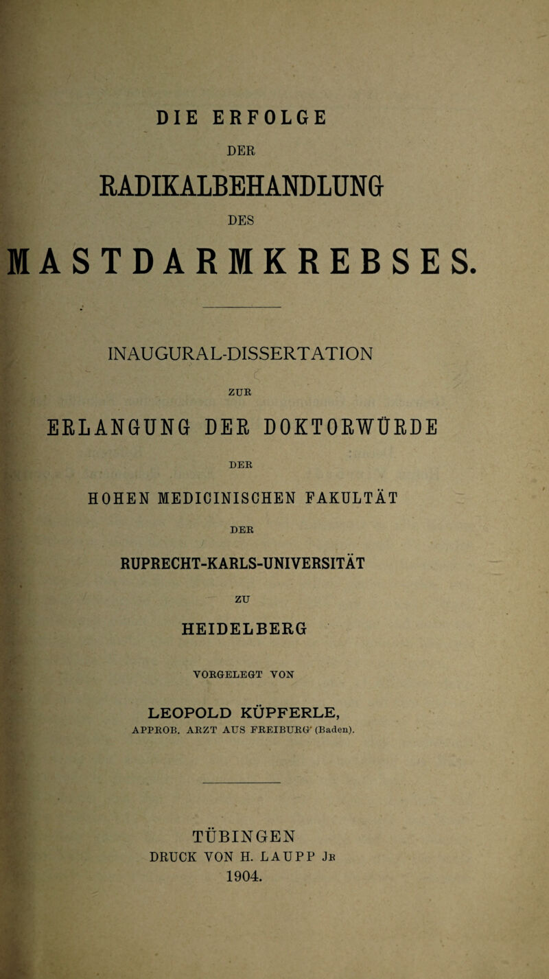 DIE ERFOLGE DER RADIKALBEHANDLUNG DES ARMKREBSES. INAUGURAL-DISSERTATION ZUE ERLANGUNG DER DOKTORWÜRDE MASTE HOHEN MEDICINISCHEN FAKULTÄT DEK RUPRECHT-KARLS-UNIVERSITÄT zu HEIDELBERG VOEGELEGT VON LEOPOLD KÜPFERLE, APPEOB, ARZT AUS EEEIBUEG' (Baden). TÜBINGEN DRUCK VON H. LAUPP Je 1904.