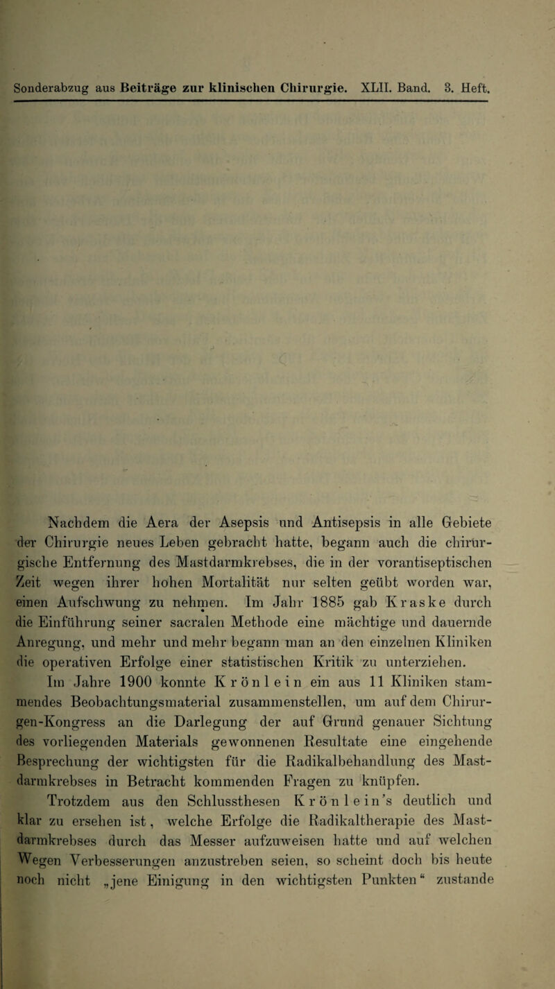 Sonderab2ug aus Beiträge zur klinischen Chirurgie. XLII. Band. 3. Heft. Nachdem die Aera der Asepsis und Antisepsis in alle Gebiete der Chirurgie neues Leben gebracht hatte, begann auch die chirur¬ gische Entfernung des Mastdarmkrebses, die in der vorantiseptischen Zeit wegen ihrer hohen Mortalität nur selten geübt worden war, einen Aufschwung zu nehmen. Im Jahr 1885 gab Kraske durch die Einführung seiner sacralen Methode eine mächtige und dauernde Anregung, und mehr und mehr begann man an den einzelnen Kliniken die operativen Erfolge einer statistischen Kritik zu unterziehen. Im Jahre 1900 konnte Krönlein ein aus 11 Kliniken stam¬ mendes Beobachtungsmaterial zusammenstellen, um auf dem Chirur- gen-Kongress an die Darlegung der auf Grund genauer Sichtung des vorliegenden Materials gewonnenen Resultate eine eingehende Besprechung der wichtigsten für die Radikalbehandlung des Mast¬ darmkrebses in Betracht kommenden Fragen zu knüpfen. Trotzdem aus den Schlussthesen Krönlein’s deutlich und klar zu ersehen ist, welche Erfolge die Radikaltherapie des Mast¬ darmkrebses durch das Messer aufzuw^eisen hatte und auf welchen Wegen Verbesserungen anzustreben seien, so scheint doch bis heute noch nicht „jene Einigung in den wichtigsten Punkten“ zustande