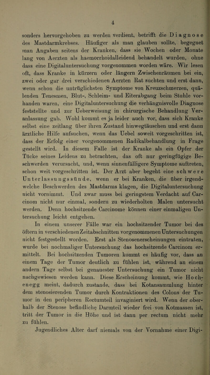 sonders hervorgelioben zu werden verdient, betrifft die Diagnose des Mastdarmkrebses. Häufiger als man glauben sollte, begegnet man Angaben seitens der Kranken, dass sie Wochen oder Monate lano- von Aerzten als haemorrlioidalleidend behandelt wurden, ohne dass eine Digitaluntersuchung vorgenommen worden wäre. Wir lesen oft, dass Kranke in kürzern oder längern Zwischenräumen bei ein, zwei oder gar drei verschiedenen Aerzten Rat suchten und erst dann, wenn schon die untrüglichsten Symptome von Kreuzschmerzen, quä¬ lenden Tenesmen, Blut-, Schleim- und Eiterabgang beim Stuhle vor¬ handen waren, eine Digitaluntersuchung die verhängnisvolle Diagnose feststellte und zur Ueberweisung in chirurgische Behandlung Ver¬ anlassung gab. Wohl kommt es ja leider auch vor, dass sich Kranke selbst eine zeitlang über ihren Zustand hinwegtäuschen und erst dann ärztliche Hilfe aufsuchen, wenn das Uebel soweit vorgeschritten ist, dass der Erfolg einer vorgenommenen Radikalbehandlung in Frage gestellt wird. In diesem Falle ist der Kranke als ein Opfer der Tücke seines Leidens zu betrachten, das oft nur geringfügige Be¬ schwerden verursacht, und, wenn sinnenfälligere Symptome auftreten, schon weit vorgeschritten ist. Der Arzt aber begeht eine schwere Unterlassungssünde, wenn er bei Kranken, die über irgend¬ welche Beschwerden des Mastdarms klaren, die Dio;italuntersuchunec nicht vornimmt. Und zwar muss bei geringstem Verdacht auf Car- cinora nicht nur einmal, sondern zu wiederholten Malen untersucht werden. Denn hochsitzende Carcinome können einer einmaligen Un¬ tersuchung leicht entgehen. In einem unserer Fälle war ein hochsitzender Tumor bei des öftern in verschiedenen Zeitabschnitten vorgenommenen Untersuchungen nicht festgestellt worden. Erst als Stenosenerscheinungen eintraten, wurde bei nochmaliger Untersuchung das hochsitzende Carcinom er¬ mittelt. Bei hochsitzenden Tumoren kommt es häufig vor, dass an einem Tage der Tumor deutlich zu fühlen ist, während an einem andern Tage selbst bei genauester Untersuchung ein Tumor nicht nachgewiesen werden kann. Diese Erscheinung kommt, wie Ho eb¬ en egg meint, dadurch zustande, dass bei Kotansammlung hinter dem stenosierenden Tumor durch Kontraktionen des Colons der Tu¬ mor in den peripheren Rectumteil invaginiert wird. Wenn der ober¬ halb der Stenose befindliche Darmteil wieder frei von Kotmassen ist, tritt der Tumor in die Höhe und ist dann per rectum nicht mehr zu fühlen. Jugendliches Alter darf niemals von der Vornahme einer Digi-