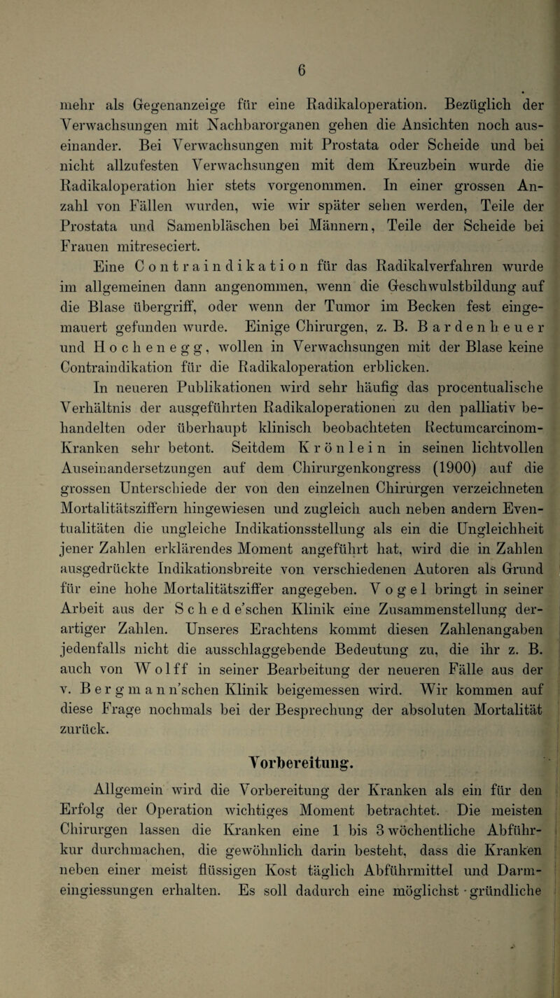 mehr als Gegenanzeige für eine Raclikaloperation. Bezüglich der Verwachsungen mit Nachbarorganen gehen die Ansichten noch aus¬ einander. Bei Verwachsungen mit Prostata oder Scheide und bei nicht allzufesten Verwachsungen mit dem Kreuzbein wurde die Radikaloperation hier stets vorgenommen. In einer grossen An¬ zahl von Fällen wurden, wie wir später sehen werden, Teile der Prostata und Samenbläschen bei Männern, Teile der Scheide bei Frauen mitreseciert. Eine Contraindikation für das Radikalverfahren wurde im allgemeinen dann angenommen, wenn die Geschwulstbildung auf die Blase Übergriff, oder wenn der Tumor im Becken fest einge¬ mauert gefunden wurde. Einige Chirurgen, z. B. B a r d e n h e u e r und Hochenegg, wollen in Verwachsungen mit der Blase keine Contraindikation für die Radikaloperation erblicken. In neueren Publikationen wird sehr häufig das procentualische Verhältnis der ausgeführten Radikaloperationen zu den palliativ be¬ handelten oder überhaupt klinisch beobachteten Rectumcarcinom- Kranken sehr betont. Seitdem K r ö n 1 e i n in seinen lichtvollen Auseinandersetzungen auf dem Chirurgenkongress (1900) auf die grossen Unterschiede der von den einzelnen Chirurgen verzeichneten Mortalitätsziffern hingewiesen und zugleich auch neben andern Even¬ tualitäten die ungleiche Indikationsstellung als ein die Ungleichheit o o o jener Zahlen erklärendes Moment angeführt hat, wird die in Zahlen ausgedrückte Indikationsbreite von verschiedenen Autoren als Grund für eine hohe Mortalitätsziffer angegeben. Vogel bringt in seiner Arbeit aus der S c h e d e’schen Klinik eine Zusammenstellung der¬ artiger Zahlen. Unseres Erachtens kommt diesen Zahlenangaben jedenfalls nicht die ausschlaggebende Bedeutung zu, die ihr z. B. auch von Wolff in seiner Bearbeitung der neueren Fälle aus der V. B e r g m a n n’schen Klinik beigemessen wird. Wir kommen auf diese Frage nochmals bei der Besprechung der absoluten Mortalität zurück. Vorbereitung. Allgemein wird die Vorbereitung der Kranken als ein für den Erfolg der Operation wichtiges Moment betrachtet. Die meisten Chirurgen lassen die Kranken eine 1 bis 3 wöchentliche Abführ¬ kur durchmachen, die gewöhnlich darin besteht, dass die Kranken neben einer meist flüssigen Kost täglich Abführmittel und Darrn- eingiessungen erhalten. Es soll dadurch eine möglichst • gründliche