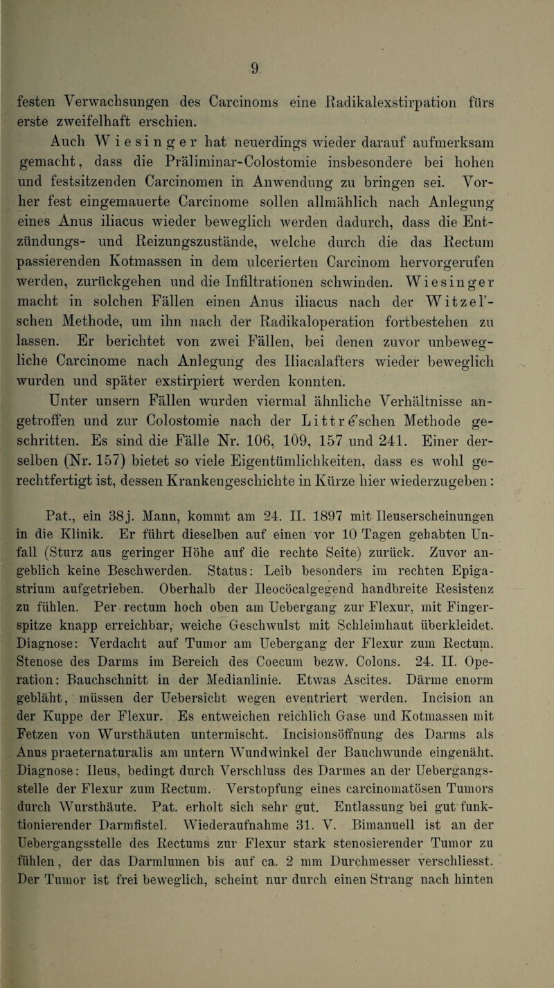 festen Verwachsungen des Carcinoms eine Radikalexstirpation fürs erste zweifelhaft erschien. Auch W i e s i n g e r hat neuerdings wieder darauf aufmerksam gemacht, dass die Präliminar-Colostomie insbesondere bei hohen und festsitzenden Carcinomen in Anwendunsf zu brino:en sei. Vor- her fest eingeniauerte Carcinome sollen allmählich nach Anlegung eines Anus iliacus wieder beweglich werden dadurch, dass die Ent- ztindungs- und Reizungszustände, welche durch die das Rectum passierenden Kotmassen in dem ulcerierten Carcinom hervorgerufen werden, zurückgehen und die Infiltrationen schwinden. Wiesinger macht in solchen Fällen einen Anus iliacus nach der Witzel’- schen Methode, um ihn nach der Radikaloperation fortbestehen zu lassen. Er berichtet von zwei Fällen, bei denen zuvor unbeweg¬ liche Carcinome nach Anlegung des Iliacalafters wieder beweglich wurden und später exstirpiert werden konnten. Unter unsern Fällen wurden viermal ähnliche Verhältnisse an¬ getroffen und zur Colostomie nach der Littre’schen Methode ge¬ schritten. Es sind die Fälle Nr. 106, 109, 157 und 241. Einer der¬ selben (Nr. 157) bietet so viele Eigentümlichkeiten, dass es wohl ge¬ rechtfertigt ist, dessen Krankengeschichte in Kürze hier wiederzugeben: Pat., ein 38 j. Mann, kommt am 24. II. 1897 mit Ilenserscheinungen in die Klinik. Er führt dieselben auf einen vor 10 Tagen gehabten Un¬ fall (Sturz aus geringer Höhe auf die rechte Seite) zurück. Zuvor an- geblich keine Beschwerden. Status: Leib besonders im rechten Epiga- strium aufgetrieben. Oberhalb der Ileocöcalgegend handbreite Resistenz zu fühlen. Per rectum hoch oben am Uebergang zur Flexur, mit Finger¬ spitze knapp erreichbar, weiche Geschwulst mit Schleimhaut überkleidet. Diagnose: Verdacht auf Tumor am Uebergang der Flexur zum Rectum. Stenose des Darms im Bereich des Coecum bezw. Colons. 24. II. Ope¬ ration: Bauchschnitt in der Medianlinie. Etwas Ascites. Därme enorm gebläht, müssen der Uebersicht wegen eventriert werden. Incision an der Kuppe der Flexur. Es entweichen reichlich Gase und Kotmassen mit Fetzen von Wursthäuten untermischt. Incisionsöffnung des Darms als Anus praeternaturalis am untern Wundwinkel der Bauchwunde eingenäht. Diagnose: Ileus, bedingt durch Verschluss des Darmes an der Uebergangs- stelle der Flexur zum Rectum. Verstopfung eines carcinomatösen Tumors durch Wursthäute. Pat. erholt sich sehr gut. Entlassung bei gut funk¬ tionierender Darmfistel. Wiederaufnahme 31. V. Bimanuell ist an der Uebergangsstelle des Rectums zur Flexur stark stenosierender Tumor zu fühlen, der das Darmlumen bis auf ca. 2 mm Durchmesser verschliesst. Der Tumor ist frei beweglich, scheint nur durch einen Strang nach hinten