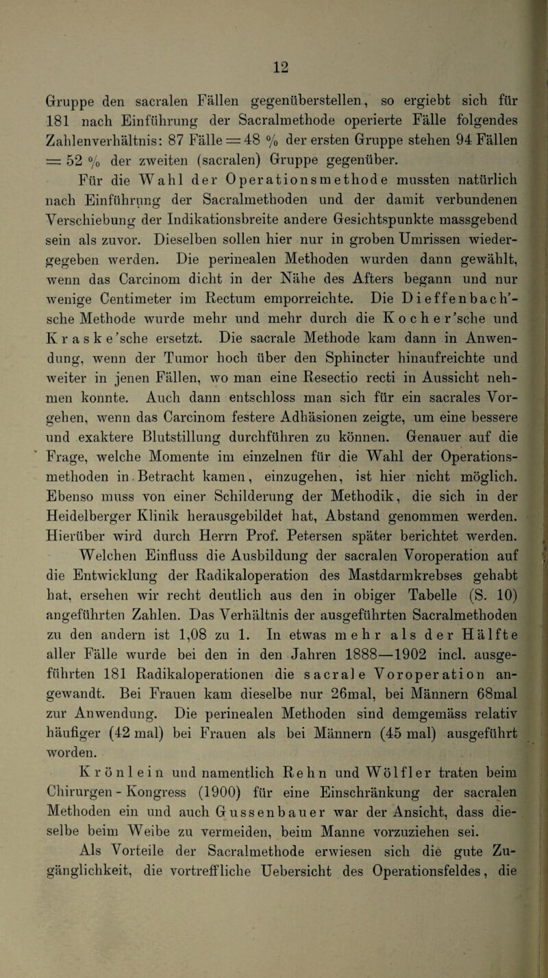 Gruppe den sacralen Fällen gegenüberstellen, so ergiebt sieb für 181 nach Einführung der Sacralmethode operierte Fälle folgendes Zablenverhältnis: 87 Fälle = 48 % der ersten Gruppe stehen 94 Fällen = 52 % der zweiten (sacralen) Gruppe gegenüber. Für die Wahl der Operationsmethode mussten natürlich nach Einführunor der Sacralmethoden und der damit verbundenen • O Verschiebung der Indikationsbreite andere Gesichtspunkte massgebend sein als zuvor. Dieselben sollen hier nur in groben Umrissen wieder¬ gegeben werden. Die perinealen Methoden wurden dann gewählt, wenn das Carcinom dicht in der Nähe des Afters begann und nur w'enige Centimeter im Rectum emporreichte. Die Dieffenbach’- sche Methode wurde mehr und mehr durch die Kocher’sche und Kraske’sche ersetzt. Die sacrale Methode kam dann in Anwen¬ dung, wenn der Tumor hoch über den Sphincter hinaufreichte und weiter in jenen Fällen, wo man eine Resectio recti in Aussicht neh¬ men konnte. Auch dann entschloss man sich für ein sacrales Vor¬ geben, wenn das Carcinom festere Adhäsionen zeigte, um eine bessere und exaktere Blutstillung durchführen zu können. Genauer auf die Frage, welche Momente im einzelnen für die Wahl der Operations¬ methoden in.Betracht kamen, einzugehen, ist hier nicht möglich. Ebenso muss von einer Schilderung der Methodik, die sich in der Heidelberger Klinik herausgebildet hat, Abstand genommen werden. Hierüber wird durch Herrn Prof. Petersen später berichtet werden. Welchen Einfluss die Ausbildung der sacralen Voroperation auf die Entwicklung der Radikaloperation des Mastdarmkrebses gehabt hat, ersehen wir recht deutlich aus den in obiger Tabelle (S. 10) angeführten Zahlen. Das Verhältnis der ausgeführten Sacralmethoden zu den andern ist 1,08 zu 1. In etwas mehr als der Hälfte aller Fälle wurde bei den in den Jahren 1888—1902 incl. ausge¬ führten 181 Radikaloperationen die sacrale Voroperation an¬ gewandt. Bei Frauen kam dieselbe nur 26mal, bei Männern 68mal zur Anwendung. Die perinealen Methoden sind demgemäss relativ häufiger (42 mal) bei Frauen als bei Männern (45 mal) ausgeführt worden. K r ö n 1 e i n und namentlich Re h n und Wö 1 f 1 er traten beim Chirurgen - Kongress (1900) für eine Einschränkung der sacralen Methoden ein und auch Gussenbauer war der Ansicht, dass die¬ selbe beim Weibe zu vermeiden, beim Manne vorzuziehen sei. Als Vorteile der Sacralmethode erwiesen sich die gute Zu¬ gänglichkeit, die vortreffliche Uebersicht des Operationsfeldes, die