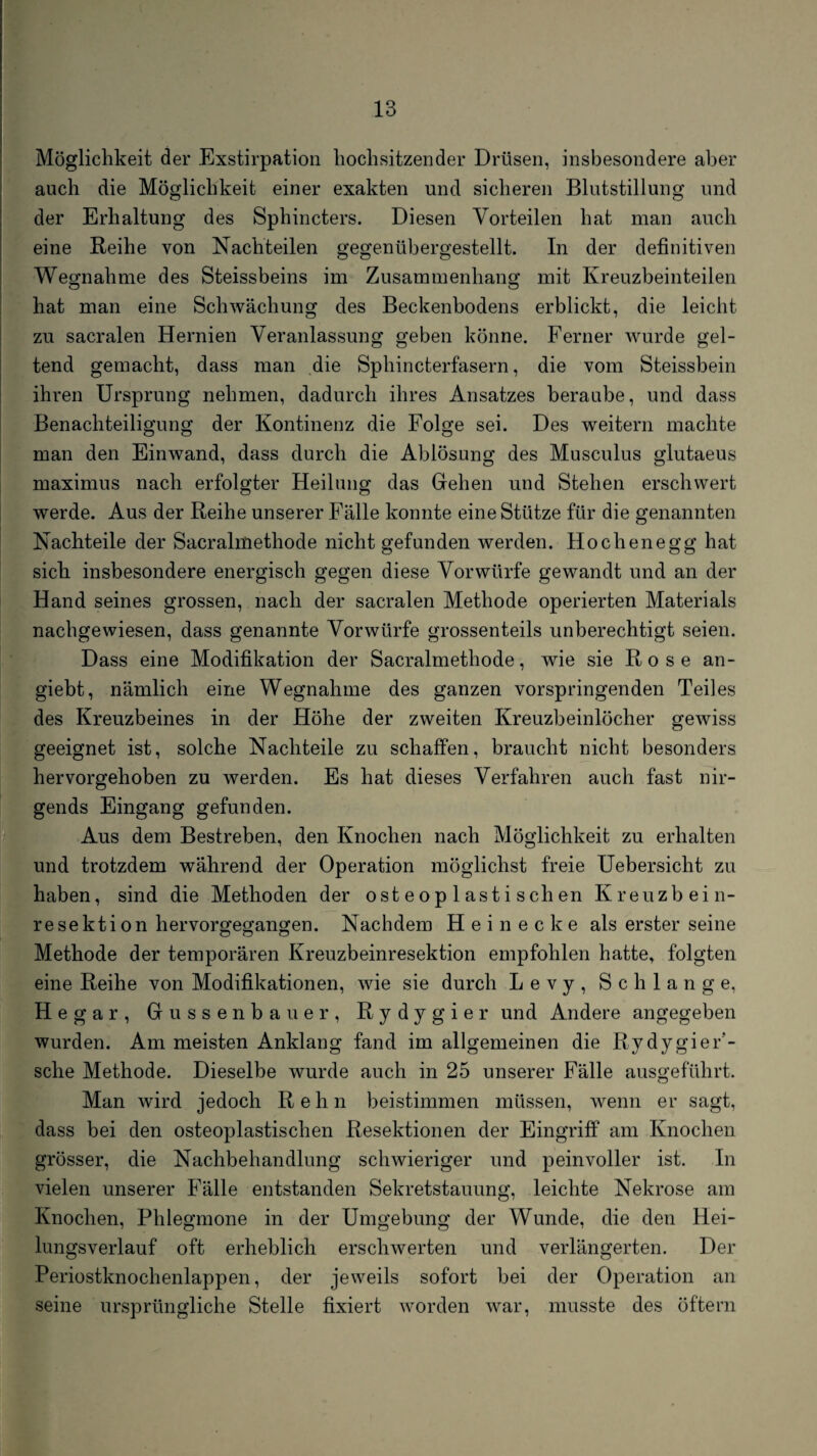 Möglichkeit der Exstirpation hochsitzender Drüsen, insbesondere aber auch die Möglichkeit einer exakten und sicheren Blutstillung und der Erhaltung des Sphincters. Diesen Vorteilen hat man auch eine Reihe von Nachteilen gegenübergestellt. In der definitiven Wegnahme des Steissbeins im Zusammenhang mit Kreuzbeinteilen hat man eine Schwächung des Beckenbodens erblickt, die leicht zu sacralen Hernien Veranlassung geben könne. Ferner wurde gel¬ tend gemacht, dass man die Sphincterfasern, die vom Steissbein ihren Ursprung nehmen, dadurch ihres Ansatzes beraube, und dass Benachteiligung der Kontinenz die Folge sei. Des weitern machte man den Einwand, dass durch die Ablösung des Musculus glutaeus maximus nach erfolgter Heilung das Gehen und Stehen erschwert werde. Aus der Reihe unserer Fälle konnte eine Stütze für die genannten Nachteile der Sacralmethode nicht gefunden werden. Hochenegg hat sich insbesondere energisch gegen diese Vorwürfe gewandt und an der Hand seines grossen, nach der sacralen Methode operierten Materials nachgewiesen, dass genannte Vorwürfe grossenteils unberechtigt seien. Dass eine Modifikation der Sacralmethode, wie sie Rose an- giebt, nämlich eine Wegnahme des ganzen vorspringenden Teiles des Kreuzbeines in der Höhe der zweiten Kreuzbeinlöcher gewiss geeignet ist, solche Nachteile zu schaffen, braucht nicht besonders hervorgehoben zu werden. Es hat dieses Verfahren auch fast nir¬ gends Eingang gefunden. Aus dem Bestreben, den Knochen nach Möglichkeit zu erhalten und trotzdem während der Operation möglichst freie Uebersicht zu haben, sind die Methoden der osteoplastischen Kreuzbein¬ resektion hervorgegangen. Nachdem H e i n e c k e als erster seine Methode der temporären Kreuzbeinresektion empfohlen hatte, folgten eine Reihe von Modifikationen, wie sie durch Levy, Schlange, Hegar, Gussenbauer, Rydygier und Andere angegeben wurden. Am meisten Anklang fand im allgemeinen die Rydygier’- sche Methode. Dieselbe wurde auch in 25 unserer Fälle ausgeführt. Man wird jedoch R e h n beistimmen müssen, wenn er sagt, dass bei den osteoplastischen Resektionen der Eingriff am Knochen grösser, die Nachbehandlung schwieriger und peinvoller ist. In vielen unserer Fälle entstanden Sekretstauung, leichte Nekrose am Knochen, Phlegmone in der Umgebung der Wunde, die den Hei¬ lungsverlauf oft erheblich erschwerten und verlängerten. Der Periostknochenlappen, der jeweils sofort bei der Operation an seine ursprüngliche Stelle fixiert worden war, musste des öftern
