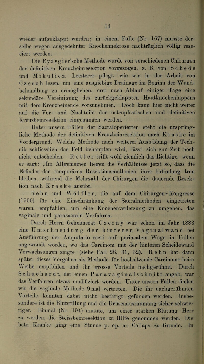 wieder aufgeklappt werden; in einem Falle (Nr. 167) musste der¬ selbe wegen ausgedehnter Knochennekrose nachträglich völlig rese- ciert werden. Die Rydygier’sche Methode wurde von verschiedenen Chirurgen der definitiven Kreuzbeinresektion vorgezogen, z. B. von Schede und Mikulicz. Letzterer pflegt, wie wir in der Arbeit von C z e s c h lesen, um eine ausgiebige Drainage im Beginn der Wund¬ behandlung zu ermöglichen, erst nach Ablauf einiger Tage eine sekundäre Vereinigung des zurückgeklappten Hautknochenlappens mit dem Kreuzbeinende vorzunehmen. Doch kann hier nicht weiter auf die Vor- und Nachteile der osteoplastischen und definitiven Kreuzbeinresektion eingegangen werden. Unter unsern Fällen der Sacraloperierten steht die ursprüng¬ liche Methode der definitiven Kreuzbeinresektion nach Kraske im Vordergrund. Welche Methode nach weiterer Ausbildung der Tech¬ nik schliesslich das Feld behaupten wird, lässt sich zur Zeit noch nicht entscheiden. R o 11 e r trifft wohl ziemlich das Richtige, wenn er sagt: „Im Allgemeinen liegen die Verhältnisse jetzt so, dass die Erfinder der temporären Resektionsmethoden ihrer Erfindung treu bleiben, während die Mehrzahl der Chirurgen die dauernde Resek¬ tion nach Kraske ausübt. R e h n und W ö 1 f 1 e r, die auf dem Chirurgen - Kongresse (1900) für eine Einschränkung der Sacralmethoden eingetreten waren, empfahlen, um eine Knochenverletzung zu umgehen, das vaginale und parasacrale Verfahren. Durch Herrn Geheimerat Czerny war schon im Jahr 1883 eine ümschneidung der hinteren Vaginalwand bei Ausführung der Amputatio recti auf perinealem Wege in Fällen angewandt worden, wo das Carcinom mit der hinteren Scheidewand Verwachsungen zeigte (siehe Fall 28, 31, 32). Rehn hat dann später dieses Vorgehen als Methode für hochsitzende Carcinome beim Weibe empfohlen und ihr grosse Vorteile nachgerühmt. Durch S c h u c h a r d t, der einen Paravaginalschnitt angab, war das Verfahren etwas modifiziert worden. Unter unsern Fällen finden wir die vaginale Methode 9 mal vertreten. Die ihr nachgerühmten Vorteile konnten dabei nicht bestätigt gefunden werden. Insbe¬ sondere ist die Blutstillung und die Drüsenausräumung sicher schwie¬ riger. Einmal (Nr. 194) musste, um einer starken Blutung Herr zu werden, die Steissbeinresektion zu Hilfe genommen werden. Die betr. Kranke ging eine Stunde p. op. an Collaps zu Grunde. In