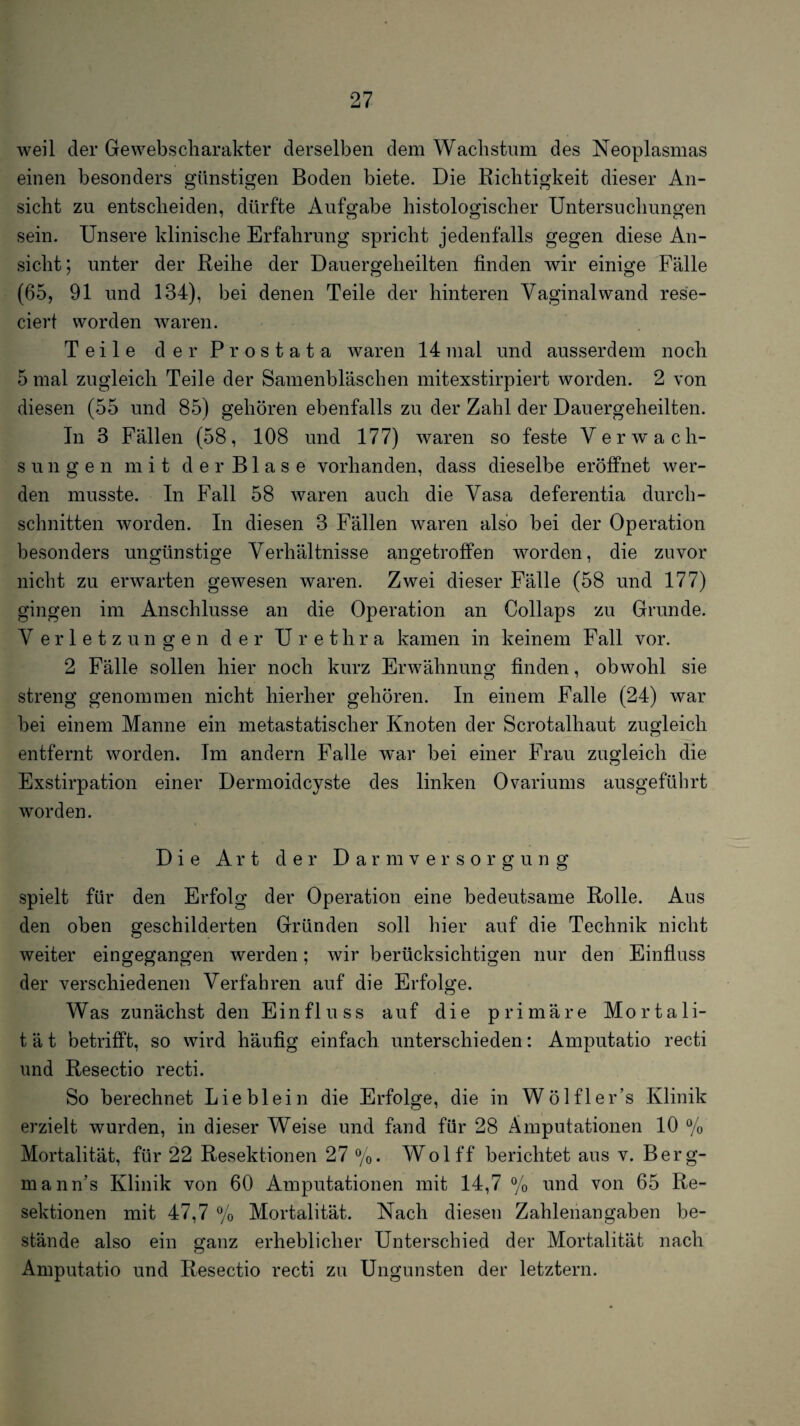 weil der Gewebscharakter derselben dem Wachstum des Neoplasmas einen besonders günstigen Boden biete. Die Richtigkeit dieser An¬ sicht zu entscheiden, dürfte Aufscabe histologischer Untersuchungen sein. Unsere klinische Erfahrung spricht jedenfalls gegen diese An¬ sicht; unter der Reihe der Dauergeheilten finden wir einige Fälle (65, 91 und 134), bei denen Teile der hinteren Vaginal wand rese- ciert worden waren. Teile der Prostata waren 14mal und ausserdem noch 5 mal zugleich Teile der Samenbläschen mitexstirpiert worden. 2 von diesen (55 und 85) gehören ebenfalls zu der Zahl der Dauergeheilten. Tn 3 Fällen (58, 108 und 177) waren so feste Verwach¬ sungen mit d e r B1 a s e vorhanden, dass dieselbe eröffnet wer¬ den musste. In Fall 58 waren auch die Vasa deferentia durch¬ schnitten worden. In diesen 3 Fällen waren also bei der Operation besonders ungünstige Verhältnisse angetrofifen worden, die zuvor nicht zu erwarten gewesen waren. Zwei dieser Fälle (58 und 177) gingen im Anschlüsse an die Operation an Collaps zu Grunde. Verletzungen der Urethra kamen in keinem Fall vor. 2 Fälle sollen hier noch kurz Erwähnung finden, obwohl sie streng genommen nicht hierher gehören. In einem Falle (24) war bei einem Manne ein metastatischer Knoten der Scrotalhaut zugleich entfernt worden. Im andern Falle war bei einer Frau zugleich die Exstirpation einer Dermoidcyste des linken Ovariums ausgeführt worden. Die Art der D a r m v e r s o r g u n g spielt für den Erfolg der Operation eine bedeutsame Rolle. Aus den oben geschilderten Gründen soll hier auf die Technik nicht weiter ein gegangen werden; wir berücksichtigen nur den Einfluss der verschiedenen Verfahren auf die Erfolge. Was zunächst den Einfluss auf die primäre Mortali¬ tät betrifft, so wird häufig einfach unterschieden: Amputatio recti und Resectio recti. So berechnet Lieblein die Erfolge, die in Wölfler’s Klinik erzielt wurden, in dieser Weise und fand für 28 Amputationen 10 % Mortalität, für 22 Resektionen 27 %. Wolff berichtet aus v. Berg- mann’s Klinik von 60 Amputationen mit 14,7 % und von 65 Re¬ sektionen mit 47,7 % Mortalität. Nach diesen Zahlenangaben be¬ stände also ein ganz erheblicher Unterschied der Mortalität nach Amputatio und Resectio recti zu Ungunsten der letztem.