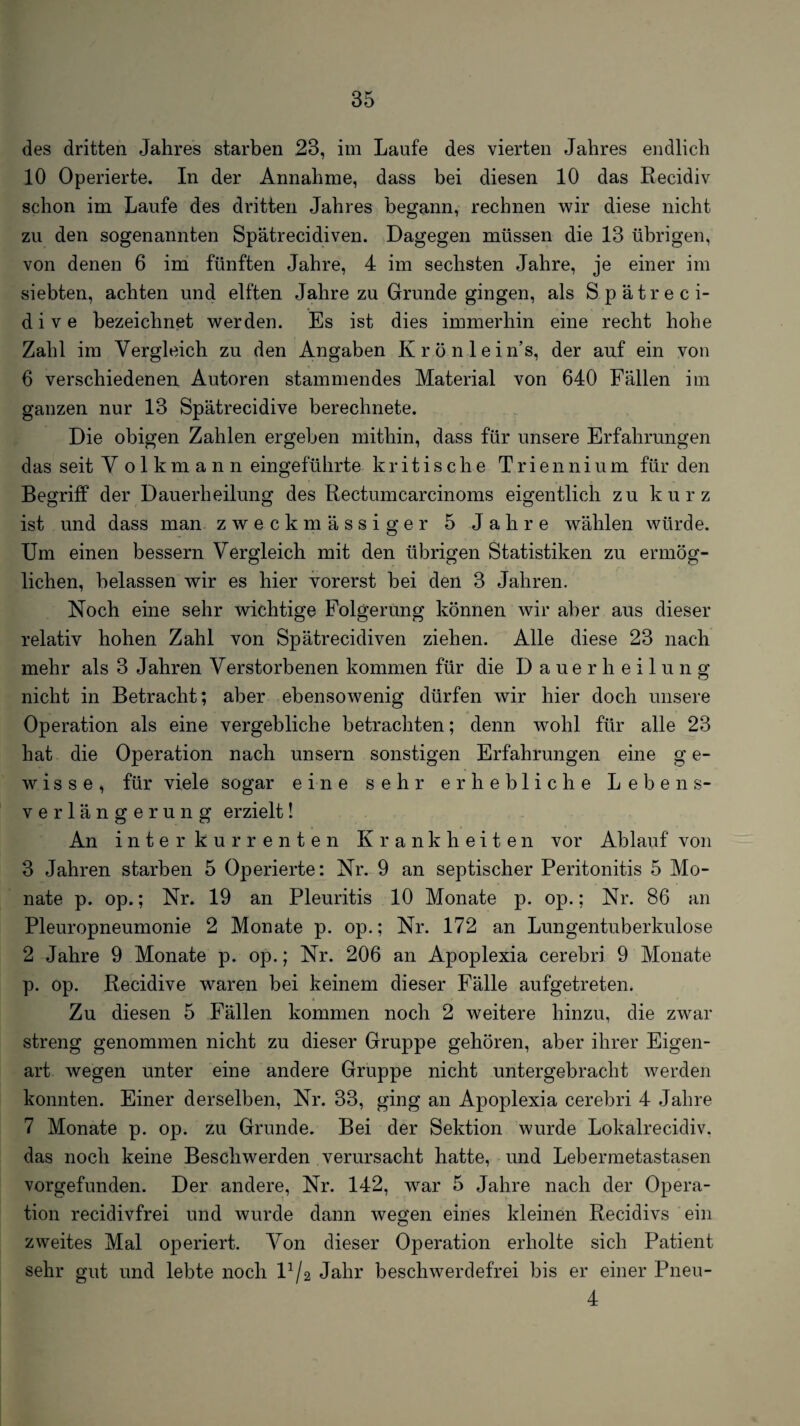 des dritten Jahres starben 23, im Laufe des vierten Jahres endlich 10 Operierte. In der Annahme, dass bei diesen 10 das Recidiv schon im Laufe des dritten Jahres begann, rechnen wir diese nicht zu den sogenannten Spätrecidiven. Dagegen müssen die 13 übrigen, von denen 6 im fünften Jahre, 4 im sechsten Jahre, je einer im siebten, achten und elften Jahre zu Grunde gingen, als Spätreci- d i V e bezeichnet werden. Es ist dies immerhin eine recht hohe Zahl im Vergleich zu den Angaben Krönlein’s, der auf ein von 6 verschiedenen Autoren stammendes Material von 640 Fällen im ganzen nur 13 Spätrecidive berechnete. Die obigen Zahlen ergeben mithin, dass für unsere Erfahrungen das seit V olkmann eingeführte kritische Triennium für den Begriff der Dauerheilung des Rectumcarcinoms eigentlich zu kurz ist und dass man zweckmässiger 5 Jahre wählen würde. Um einen bessern Vergleich mit den übrigen Statistiken zu ermög¬ lichen, belassen wir es hier vorerst bei den 3 Jahren. Noch eine sehr wichtige Folgerung können wir aber aus dieser relativ hohen Zahl von Spätrecidiven ziehen. Alle diese 23 nach mehr als 3 Jahren Verstorbenen kommen für die Dauerheilung nicht in Betracht; aber ebensowenig dürfen wir hier doch unsere Operation als eine vergebliche betrachten; denn wohl für alle 23 hat die Operation nach unsern sonstigen Erfahrungen eine g e- wisse, für viele sogar eine sehr erhebliche Lebens¬ verlängerung erzielt! An interkurrenten Krankheiten vor Ablauf von 3 Jahren starben 5 Operierte: Nr. 9 an septischer Peritonitis 5 Mo¬ nate p. op.; Nr. 19 an Pleuritis 10 Monate p. op.; Nr. 86 an Pleuropneumonie 2 Monate p. op.; Nr. 172 an Lungentuberkulose 2 Jahre 9 Monate p. op.; Nr. 206 an Apoplexia cerebri 9 Monate p. op. Recidive waren bei keinem dieser Fälle aufgetreten. Zu diesen 5 Fällen kommen noch 2 weitere hinzu, die zwar streng genommen nicht zu dieser Gruppe gehören, aber ihrer Eigen¬ art wegen unter eine andere Gruppe nicht untergebracht werden konnten. Einer derselben, Nr. 33, ging an Apoplexia cerebri 4 Jahre 7 Monate p. op. zu Grunde. Bei der Sektion wurde Lokalrecidiv. das noch keine Beschwerden verursacht hatte, und Lebermetastasen vorgefunden. Der andere, Nr. 142, w^ar 5 Jahre nach der Opera¬ tion recidivfrei und wurde dann wegen eines kleinen Recidivs ein zweites Mal operiert. Von dieser Operation erholte sich Patient sehr gut und lebte noch 1^/2 Jahr beschwerdefrei bis er einer Pnen- 4