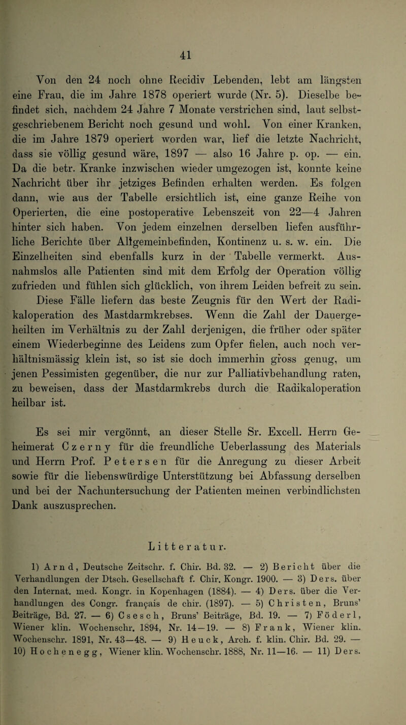 Von den 24 noch ohne Recidiv Lebenden, lebt am längsten eine Frau, die im Jahre 1878 operiert wurde (Nr. 5). Dieselbe be** findet sich, nachdem 24 Jahre 7 Monate verstrichen sind, laut selbst¬ geschriebenem Bericht noch gesund und wohl. Von einer Kranken, die im Jahre 1879 operiert worden war, lief die letzte Nachricht, dass sie völlig gesund wäre, 1897 — also 16 Jahre p. op. — ein. Da die betr. Kranke inzwischen wieder umgezogen ist, konnte keine Nachricht über ihr jetziges Befinden erhalten werden. Es folgen dann, wie aus der Tabelle ersichtlich ist, eine ganze Reihe von Operierten, die eine postoperative Lebenszeit von 22—4 Jahren hinter sich haben. Von jedem einzelnen derselben liefen ausführ¬ liche Berichte über Allgemeinbefinden, Kontinenz u. s. w. ein. Die Einzelheiten sind ebenfalls kurz in der Tabelle vermerkt. Aus¬ nahmslos alle Patienten sind mit dem Erfolg der Operation völlig zufrieden und fühlen sich glücklich, von ihrem Leiden befreit zu sein. Diese Fälle liefern das beste Zeugnis für den Wert der Radi¬ kaloperation des Mastdarmkrebses. Wenn die Zahl der Dauerge¬ heilten im Verhältnis zu der Zahl derjenigen, die früher oder später einem Wiederbeginne des Leidens zum Opfer fielen, auch noch ver¬ hältnismässig klein ist, so ist sie doch immerhin gross genug, um jenen Pessimisten gegenüber, die nur zur Palliativbehandlung raten, zu beweisen, dass der Mastdarmkrebs durch die Radikaloperation heilbar ist. Es sei mir vergönnt, an dieser Stelle Sr. Excell. Herrn Ge¬ heimerat Czerny für die freundliche Ueberlassung des Materials und Herrn Prof. Petersen für die Anregung zu dieser Arbeit sowie für die liebenswürdige Unterstützung bei Abfassung derselben und bei der Nachuntersuchung der Patienten meinen verbindlichsten Dank auszusprechen. L i 11 e r a t u r. 1) Arnd, Deutsche Zeitschr. f. Chir. Bd. 32. — 2) Bericht über die Verhandlungen der Dtsch. Gesellschaft f. Chir. Kongr. 1900. — 3) Ders. über den Internat, med. Kongr. in Kopenhagen (1884). — 4) Ders. über die Ver¬ handlungen des Congr. fran^ais de chir. (1897). — 5) Christen, Bruns’ Beiträge, Bd. 27. — 6) Csesch, Bruns’ Beiträge, Bd. 19. — 7) Föderl, Wiener klin. Wochenschr. 1894, Nr. 14—19. — 8) Frank, Wiener klin. Wochenschr. 1891, Nr. 43—48. — 9) H e u c k, Arch. f. klin. Chir. Bd. 29. — 10) Hochenegg, Wiener klin. Wochenschr. 1888, Nr. 11—16. — 11) Ders.