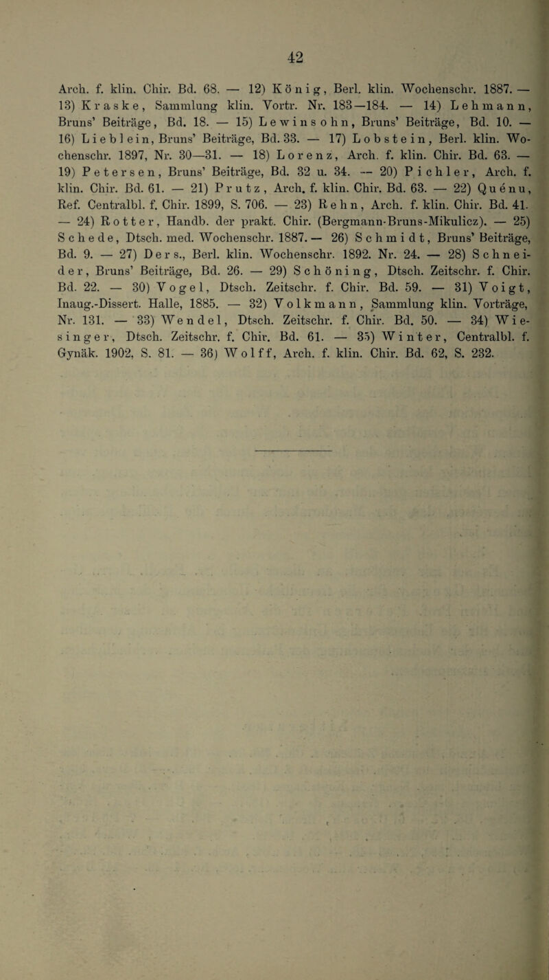 Arch, f. klin. Cliir. Bd. 68. — 12) König, Berl, klin. Woclienschr, 1887.— 13) K r a s k e , Sammlung klin. Vortr. Nr. 183—184. — 14) Lehmann, Bruns’ Beiträge, Bd. 18. — 15) Lewinsohn, Bruns’ Beiträge, Bd. 10. — 16) L i e b ] ein, Bruns’ Beiträge, Bd. 33. — 17) Lobstein, Berl. klin. Wo- chenschr. 1897, Nr. 30—31. — 18) Lorenz, Arch. f. klin. Chir. Bd. 63. — 19) Petersen, Bruns’ Beiträge, Bd. 32 u. 34. — 20) Pichler, Arch. f. klin. Chir. Bd. 61. — 21) Prutz , Arch, f. klin. Chir. Bd. 63. — 22) Quenu, Ref. Centralbl. f. Chir. 1899, S. 706. — 23) R e h n, Arch. f. klin. Chir. Bd. 41. — 24) Rotter, Handb. der prakt. Chir. (Bergmann-Bruns-Mikulicz). — 25) Schede, Dtsch. med. Wochenschr. 1887. — 26) Schmidt, Bruns’ Beiträge, Bd. 9. — 27) Ders., Berl. klin. Wochenschr. 1892. Nr. 24. — 28) Schnei¬ der, Bruns’ Beiträge, Bd. 26. — 29) Schöning, Dtsch. Zeitschr. f. Chir. Bd. 22. — 30) Vogel, Dtsch. Zeitschr. f. Chir. Bd. 59. — 31) Voigt, Inaug.-Dissert. Halle, 1885. — 32) Volkmann, Sammlung klin. Vorträge, Nr. 131. — 33) Wendel, Dtsch. Zeitschr. f. Chir. Bd. 50. — 34) Wie¬ singer, Dtsch. Zeitschr. f. Chir. Bd. 61. — 35) Winter, Centralbl. f. Gynäk. 1902, S. 81. — 36) Wolff, Arch. f. klin. Chir. Bd. 62, S. 232.