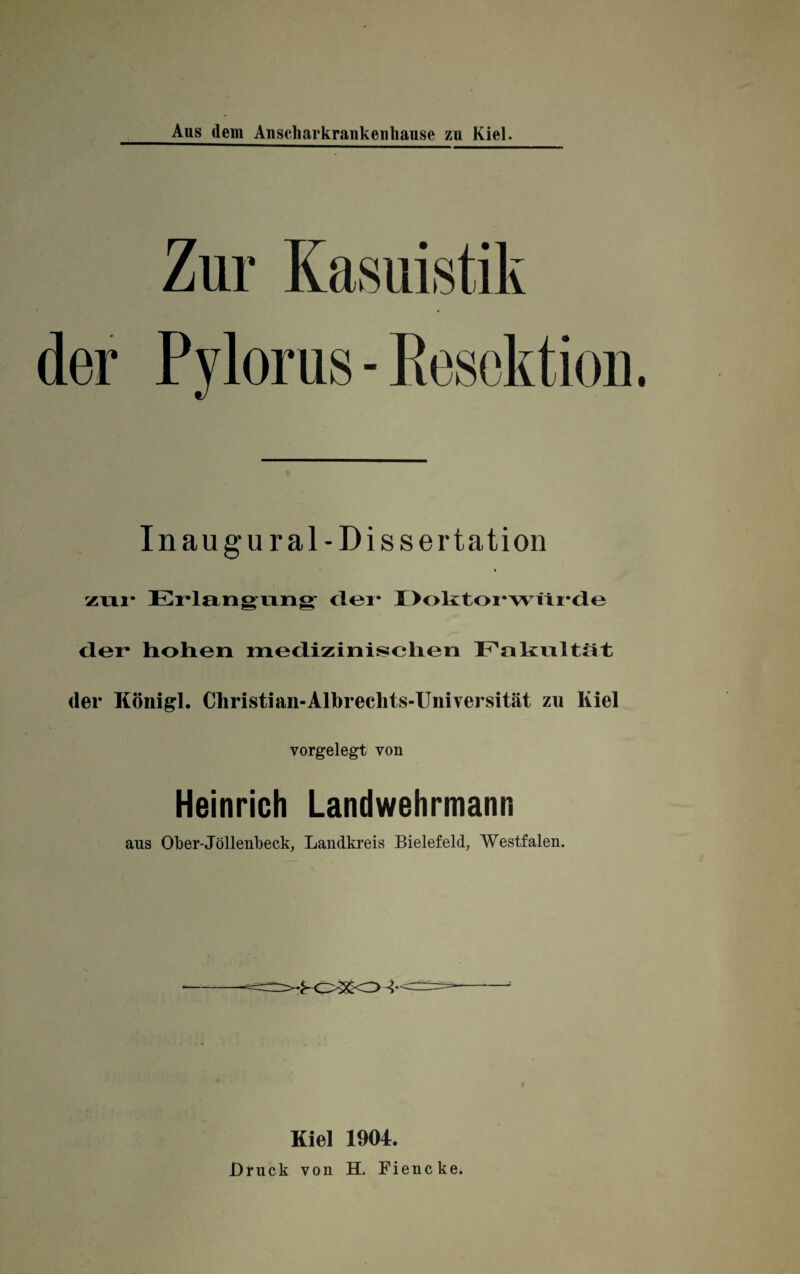 Pylorus - Resektion In augural- Dissertation zur Erlangung dei* I >oktoi-würdu der* hohen medizinischen Fakultät der Koni gl. Christi an-Albrechts-Uni versität zu Kiel vorgelegt von Heinrich Landwehrmann aus Ober-Jöllenbeck, Landkreis Bielefeld, Westfalen. Kiel 1904. Druck von H. Fiencke.