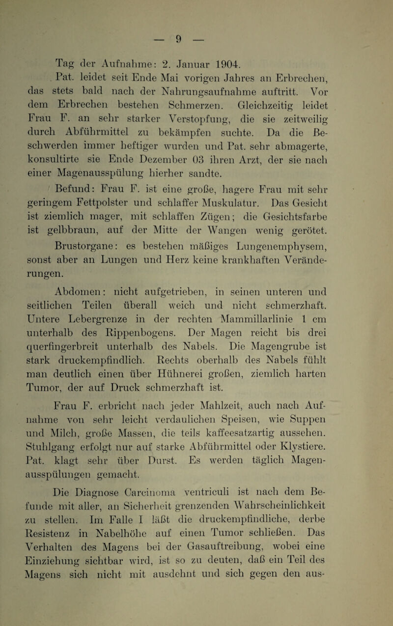 Tag der Aufnahme: 2. Januar 1904. . Pat. leidet seit Ende Mai vorigen Jahres an Erbrechen, das stets bald nach der Nahrungsaufnahme auftritt. Vor dem Erbrechen bestehen Schmerzen. Gleichzeitig leidet Frau F. an sehr starker Verstopfung, die sie zeitweilig durch Abführmittel zu bekämpfen suchte. Da die Be¬ schwerden immer heftiger wurden und Pat. sehr abmagerte, konsultirte sie Ende Dezember 03 ihren Arzt, der sie nach einer Magenausspülung hierher sandte. Befund: Frau F. ist eine große, hagere Frau mit sehr geringem Fettpolster und schlaffer Muskulatur. Das Gesicht ist ziemlich mager, mit schlaffen Zügen; die Gesichtsfarbe ist gelbbraun, auf der Mitte der Wangen wenig gerötet. Brustorgane: es bestehen mäßiges Lungenemphysem, sonst aber an Lungen und Herz keine krankhaften Verände¬ rungen. Abdomen: nicht aufgetrieben, in seinen unteren und seitlichen Teilen überall weich und nicht schmerzhaft. Untere Lebergrenze in der rechten Mammillarlinie 1 cm unterhalb des Rippenbogens. Der Magen reicht bis drei querfingerbreit unterhalb des Nabels. Die Magengrube ist stark druckempfindlich. Rechts oberhalb des Nabels fühlt man deutlich einen über Hühnerei großen, ziemlich harten Tumor, der auf Druck schmerzhaft ist. Frau F. erbricht nach jeder Mahlzeit, auch nach Auf¬ nahme von sehr leicht verdaulichen Speisen, wie Suppen und Milch, große Massen, die teils kaffeesatzartig aussehen. Stuhlgang erfolgt nur auf starke Abführmittel oder Klystiere. Pat. klagt sehr über Durst. Es werden täglich Magen¬ ausspülungen gemacht. Die Diagnose Carcinoma ventriculi ist nach dem Be¬ funde mit aller, an Sicherheit grenzenden Wahrscheinlichkeit zu stellen. Im Falle I läßt die druckempfindliche, derbe Resistenz in Nabelhöhe auf einen Tumor schließen. Das Verhalten des Magens bei der Gasauftreibung, wobei eine Einziehung sichtbar wird, ist so zu deuten, daß ein Teil des Magens sich nicht mit ausdehnt und sich gegen den aus-