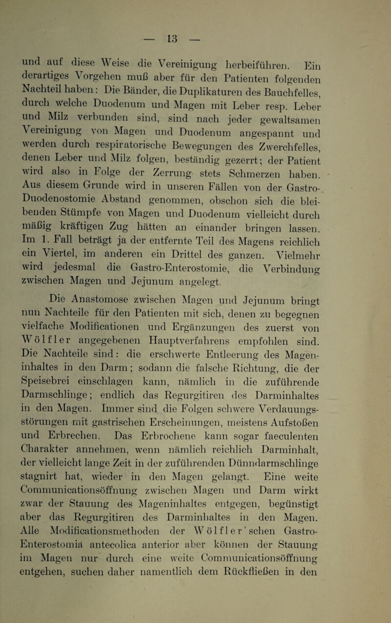 und auf: diese Weise die Vereinigung herbeiführen. Ein derartiges Vorgehen muß aber für den Patienten folgenden Nachteil haben: Die Bänder, die Duplikaturen des Bauchfelles, durch welche Duodenum und Magen mit Leber resp. Leber und Milz verbunden sind, sind nach jeder gewaltsamen \ ereinigung von Magen und Duodenum angespannt und werden durch respiratorische Bewegungen des Zwerchfelles, denen Leber und Milz folgen, beständig gezerrt; der Patient wird also in Folge der Zerrung stets Schmerzen haben. Aus diesem Grunde wird in unseren Fällen von der Gastro- Duodenostomie Abstand genommen, obschon sich die blei¬ benden Stümpfe von Magen und Duodenum vielleicht durch mäßig kräftigen Zug hätten an einander bringen lassen. Im 1. Fall beträgt ja der entfernte Teil des Magens reichlich ein Viertel, im anderen ein Drittel des ganzen. Vielmehr wird jedesmal die Gastro-Enterostomie, die Verbindung zwischen Magen und Jejunum angelegt. Die Anastomose zwischen Magen und Jejunum bringt nun Nachteile für den Patienten mit sich, denen zu begegnen vielfache Modificationen und Ergänzungen des zuerst von Wölfl er angegebenen Hauptverfahrens empfohlen sind. Die Nachteile sind: die erschwerte Entleerung des Magen¬ inhaltes in den Darm; sodann die falsche Richtung, die der Speisebrei einschlagen kann, nämlich in die zuführende Darmschlinge; endlich das Regurgitiren des Darminhaltes in den Magen. Immer sind die Folgen schwere Verdauungs¬ störungen mit gastrischen Erscheinungen, meistens Aufstoßen und Erbrechen. Das Erbrochene kann sogar faeculenten Charakter annehmen, wenn nämlich reichlich Darminhalt, der vielleicht lange Zeit in der zuführenden Dünndarm schlinge stagnirt hat, wieder in den Magen gelangt. Eine weite Communicationsöffnung zwischen Magen und Darm wirkt zwar der Stauung des Mageninhaltes entgegen, begünstigt aber das Regurgitiren des Darminhaltes in den Magen. Alle Modificationsmetlioden der W ö 1 f 1 e r ’ sehen Gastro- Enterostomia antecolica anterior aber können der Stauung im Magen nur durch eine weite Communicationsöffnung entgehen, suchen daher namentlich dem Rückfließen in den