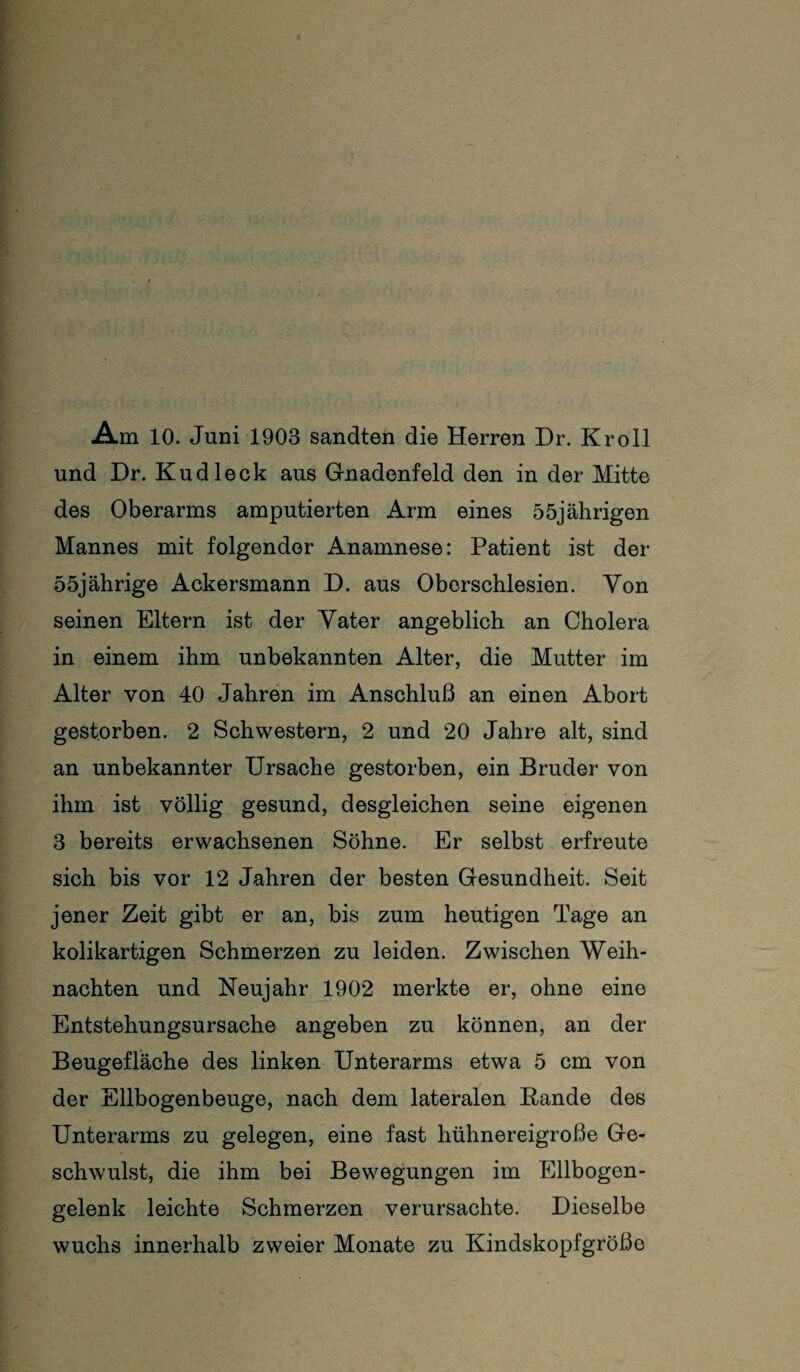 Am 10. Juni 1903 sandten die Herren Dr. Kroll und Dr. Kudleck aus Gnadenfeld den in der Mitte des Oberarms amputierten Arm eines 55jährigen Mannes mit folgender Anamnese: Patient ist der 55jährige Ackersmann D. aus Oberschlesien. Von seinen Eltern ist der Vater angeblich an Cholera in einem ihm unbekannten Alter, die Mutter im Alter von 40 Jahren im Anschluß an einen Abort gestorben. 2 Schwestern, 2 und 20 Jahre alt, sind an unbekannter Ursache gestorben, ein Bruder von ihm ist völlig gesund, desgleichen seine eigenen 3 bereits erwachsenen Söhne. Er selbst erfreute sich bis vor 12 Jahren der besten Gesundheit. Seit jener Zeit gibt er an, bis zum heutigen Tage an kolikartigen Schmerzen zu leiden. Zwischen Weih¬ nachten und Neujahr 1902 merkte er, ohne eine Entstehungsursache angeben zu können, an der Beugefläche des linken Unterarms etwa 5 cm von der Ellbogenbeuge, nach dem lateralen Bande des Unterarms zu gelegen, eine fast hühnereigroße Ge¬ schwulst, die ihm bei Bewegungen im Ellbogen¬ gelenk leichte Schmerzen verursachte. Dieselbe wuchs innerhalb zweier Monate zu Kindskopfgröße