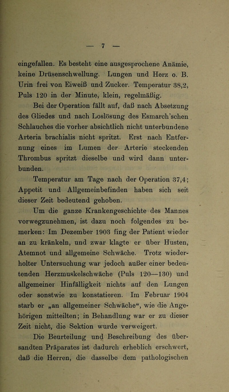 eingefallen. Es besteht eine ausgesprochene Anämie, keine Drüsenschwellung. Lungen und Herz o. B. Urin frei von Eiweiß und Zucker. Temperatur 38,2, Puls 120 in der Minute, klein, regelmäßig. Bei der Operation fällt auf, daß nach Absetzung des Gliedes und nach Loslösung des Esmarch’schen Schlauches die vorher absichtlich nicht unterbundene Arteria brachialis nicht spritzt. Erst nach Entfer¬ nung eines im Lumen der Arterie steckenden Thrombus spritzt dieselbe und wird dann unter¬ bunden. Temperatur am Tage nach der Operation 37,4; Appetit und Allgemeinbefinden haben sich seit dieser Zeit bedeutend gehoben. Um die ganze Krankengeschichte des Mannes vorwegzunehmen, ist dazu noch folgendes zu be¬ merken: Im Dezember 1903 fing der Patient wieder an zu kränkeln, und zwar klagte er über Husten, Atemnot und allgemeine Schwäche. Trotz wieder¬ holter Untersuchung war jedoch außer einer bedeu¬ tenden Herzmuskelschwäche (Puls 120—130) und allgemeiner Hinfälligkeit nichts auf den Lungen oder sonstwie zu konstatieren. Im Februar 1904 starb er „an allgemeiner Schwäche“, wie die Ange¬ hörigen mitteilten; in Behandlung war er zu dieser Zeit nicht, die Sektion wurde verweigert. Die Beurteilung und Beschreibung des über¬ sandten Präparates ist dadurch erheblich erschwert, daß die Herren, die dasselbe dem pathologischen