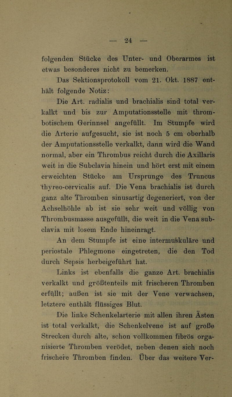 folgenden Stücke des Unter- und Oberarmes ist o etwas besonderes nicht zu bemerken. Das Sektionsprotokoll vom 21. Okt. 1887 ent¬ hält folgende Notiz: Die Art. radialis und brachialis sind total ver¬ kalkt und bis zur Amputationsstelle mit throm¬ botischem Gerinnsel angefüllt. Im Stumpfe wird die Arterie aufgesucht, sie ist noch 5 cm oberhalb der Amputationsstelle verkalkt, dann wird die Wand normal, aber ein Thrombus reicht durch die Axillaris weit in die Subclavia hinein und hört erst mit einem erweichten Stücke am Ursprünge des Truncus 'thyreo-cervicalis auf. Die Yena brachialis ist durch ganz alte Thromben sinusartig degeneriert, von der Achselhöhle ab ist sie sehr weit und völlig von Thrombusmasse ausgefüllt, die weit in die Yena sub¬ clavia mit losem Ende hineinragt. An dem Stumpfe ist eine intermuskuläre und periostale Phlegmone eingetreten, die den Tod durch Sepsis herbeigeführt hat. Links ist ebenfalls die ganze Art. brachialis verkalkt und größtenteils mit frischeren Thromben erfüllt; außen ist sie mit der Yene verwachsen, letztere enthält flüssiges Blut. Die linke Schenkelarterie mit allen ihren Ästen ist total verkalkt, die Schenkelvene ist auf große Strecken durch alte, schon vollkommen fibrös orga¬ nisierte Thromben verödet, neben denen sich noch frischere Thromben finden. Über das weitere Yer-