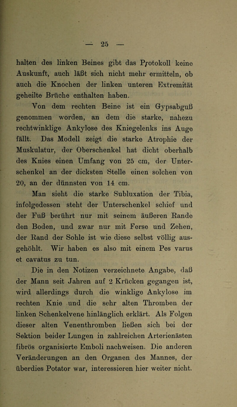 halten des linken Beines gibt das Protokoll keine Auskunft, auch läßt sich nicht mehr ermitteln, ob auch die Knochen der linken unteren Extremität geheilte Brüche enthalten haben. Von dem rechten Beine ist ein Gypsabguß genommen worden, an dem die starke, nahezu rechtwinklige Ankylose des Kniegelenks ins Auge fällt. Das Modell zeigt die starke Atrophie der Muskulatur, der Oberschenkel hat dicht oberhalb des Knies einen Umfang von 25 cm, der Unter¬ schenkel an der dicksten Stelle einen solchen von 20, an der dünnsten von 14 cm. Man sieht die starke Subluxation der Tibia, infolgedessen steht der Unterschenkel schief und der Fuß berührt nur mit seinem äußeren Rande den Boden, und zwar nur mit Ferse und Zehen, der Rand der Sohle ist wie diese selbst völlig aus¬ gehöhlt. Wir haben es also mit einem Pes varus et cavatus zu tun. Die in den Notizen verzeichnete Angabe, daß der Mann seit Jahren auf 2 Krücken gegangen ist, wird allerdings durch die winklige Ankylose im rechten Knie und die sehr alten Thromben der linken Schenkelvene hinlänglich erklärt. Als Folgen dieser alten Venenthromben ließen sich bei der Sektion beider Lungen in zahlreichen Arterienästen fibrös organisierte Emboli nachweisen. Die anderen Veränderungen an den Organen des Mannes, der überdies Potator war, interessieren hier weiter nicht.