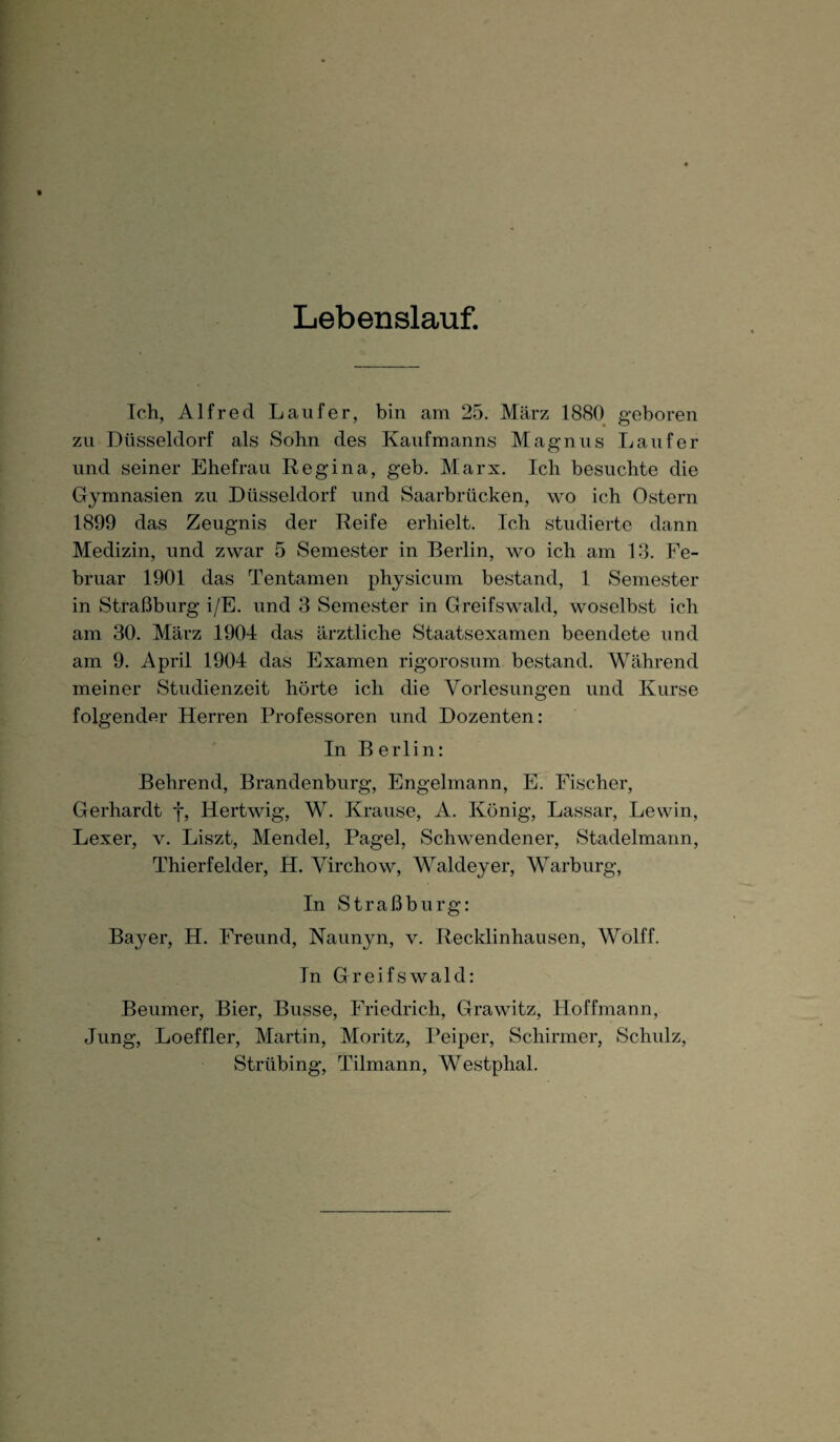 Lebenslauf. Ich, Alfred Läufer, bin am 25. März 1880 geboren zu Düsseldorf als Sohn des Kaufmanns Magnus Läufer und seiner Ehefrau Regina, geb. Marx. Ich besuchte die Gymnasien zu Düsseldorf und Saarbrücken, wo ich Ostern 1899 das Zeugnis der Reife erhielt. Ich studierte dann Medizin, und zwar 5 Semester in Berlin, wo ich am 13. Fe¬ bruar 1901 das Tentamen physicum bestand, 1 Semester in Straßburg i/E. und 3 Semester in Greifswald, woselbst ich am 30. März 1904 das ärztliche Staatsexamen beendete und am 9. April 1904 das Examen rigorosum bestand. Während meiner Studienzeit hörte ich die Vorlesungen und Kurse folgender Herren Professoren und Dozenten: In Berlin: Behrend, Brandenburg, Engelmann, E. Fischer, Gerhardt f, Hertwig, W. Krause, A. König, Lassar, Lewin, Lexer, v. Liszt, Mendel, Pagel, Schwendener, Stadelmann, Thierfelder, H. Virchow, Waldeyer, Warburg, In Straßburg: Bayer, H. Freund, Nannyn, v. Recklinhausen, Wolff. In Greifswald: Beumer, Bier, Busse, Friedrich, Grawitz, Hoffmann, Jung, Loeffler, Martin, Moritz, Peiper, Schirmer, Schulz, Strübing, Tilmann, Westphal.