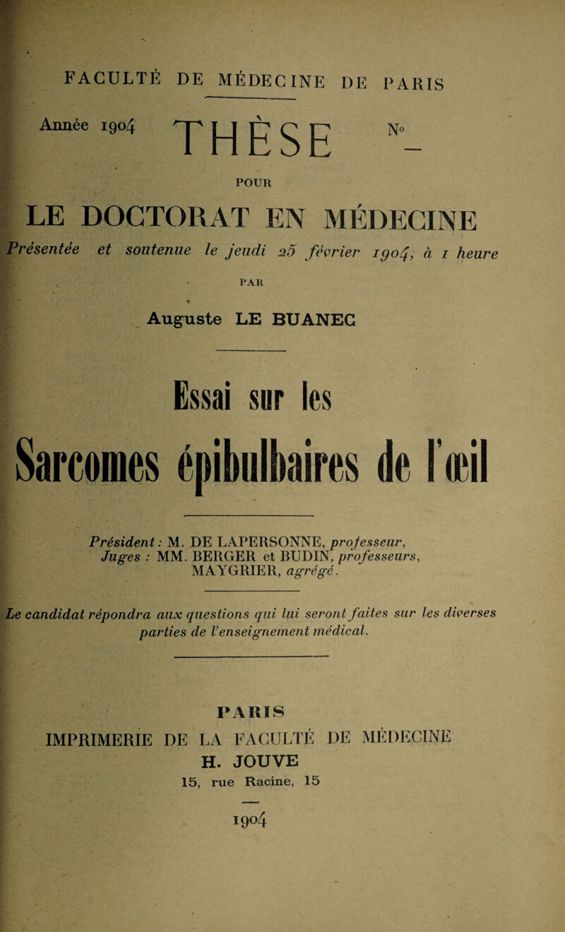 Année 1904 'p J-J Jh ^ J7 N° POUR LE DOCTORAT EN MÉDECINE Présentée et soutenue le jeudi 20 février igoj, à 1 heure PAR F- - * Auguste LE BUANEC Essai sur les Sarcomes épibulbaires de l'œil Président : M. DE LAPERSONNE, professeur, Juges : MM. RERGER et BUDIN, professeurs, MAYGRIER, agrégé. Le candidat répondra aux questions qui lui seront faites sur les diverses parties de Venseignement médical. PARIS IMPRIMERIE DE LA FACULTÉ DE H. JOUVE 15, rue Racine, 15 MÉDECINE ï9°4