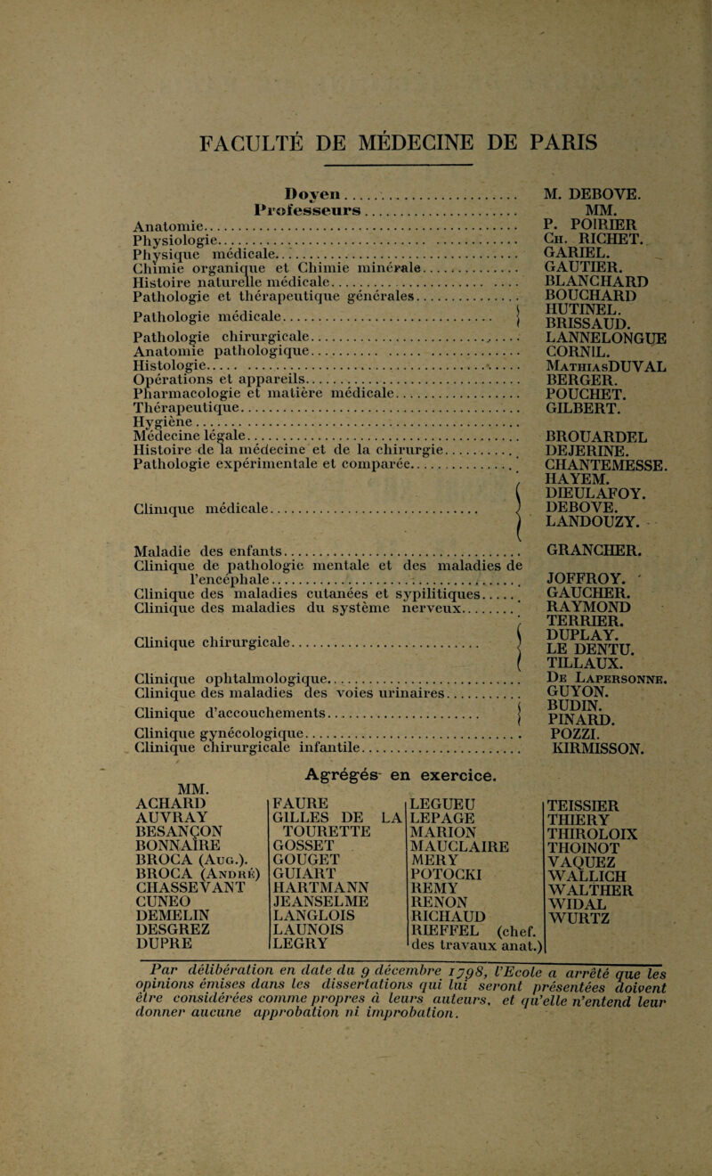 Doven.. Professeurs. Anatomie. Physiologie...... Physique médicale... Chimie organique et Chimie minérale... Histoire naturelle médicale. Pathologie et thérapeutique générales.... Pathologie médicale. Pathologie chirurgicale. Anatomie pathologique. Histologie. Opérations et appareils. Pharmacologie et matière médicale. Thérapeutique. Hygiène. Médecine légale. Histoire de la médecine et de la chirurgie Pathologie expérimentale et comparée. Clinique médicale Maladie des enfants. Clinique de pathologie mentale et des maladies de l’encéphale.... Clinique des maladies cutanées et sypilitiques. Clinique des maladies du système nerveux. Clinique chirurgicale. j Clinique ophtalmologique. Clinique des maladies des voies urinaires. Clinique d’accouchements. j Clinique gynécologique. Clinique chirurgicale infantile. M. DEBOYE. MM. P. POIRIER Ch. RICHET. GARIEL. GAUTIER. BLANCHARD BOUCHARD HUTINEL. BRISSAUD. LANNELONGUE CORNIL. MathiasDU V AL BERGER. POUCHET. GILBERT. BROUARDEL DEJERINE. CHANTEMESSE. HAYEM. DIEULAFOY. DEBOVE. LANDOUZY. GRANCHER. JOFFROY. ' GAUCHER. RAYMOND TERRIER. DUPLAY. LE DENTU. TILLAUX. De Lapersonne. GUYON. BUDIN. PINARD. PH77T KIRMISSON. MM. Agrégés en exercice. ACHARD FAURE LEGUEU AUYRAY GILLES DE LA LEPAGE BESANÇON TOURETTE MARION BONNAIRE GOSSET MAUCLAIRE BROCA (Aug.). GOUGET MERY BROCA (André) GUIART POTOCKI CHASSEVANT HARTMANN REMY CUNEO JEANSELME RENON DEMELIN LANGLOIS RICHAUD DESGREZ LAUNOIS RIEFFEL (chef. DUPRE LEGRY des travaux anat.) TEISSIER THIERY THIROLOIX THOINOT VAQUEZ WALLICH WALTHER WIDAL WURTZ Par délibération en date du g décembre iyg8, l’Ecole a arrêté que les opinions émises dans les dissertations qui lui seront présentées doivent être considérées comme propres à leurs auteurs, et qu’elle n’entend leur donner aucune approbation ni improbation.