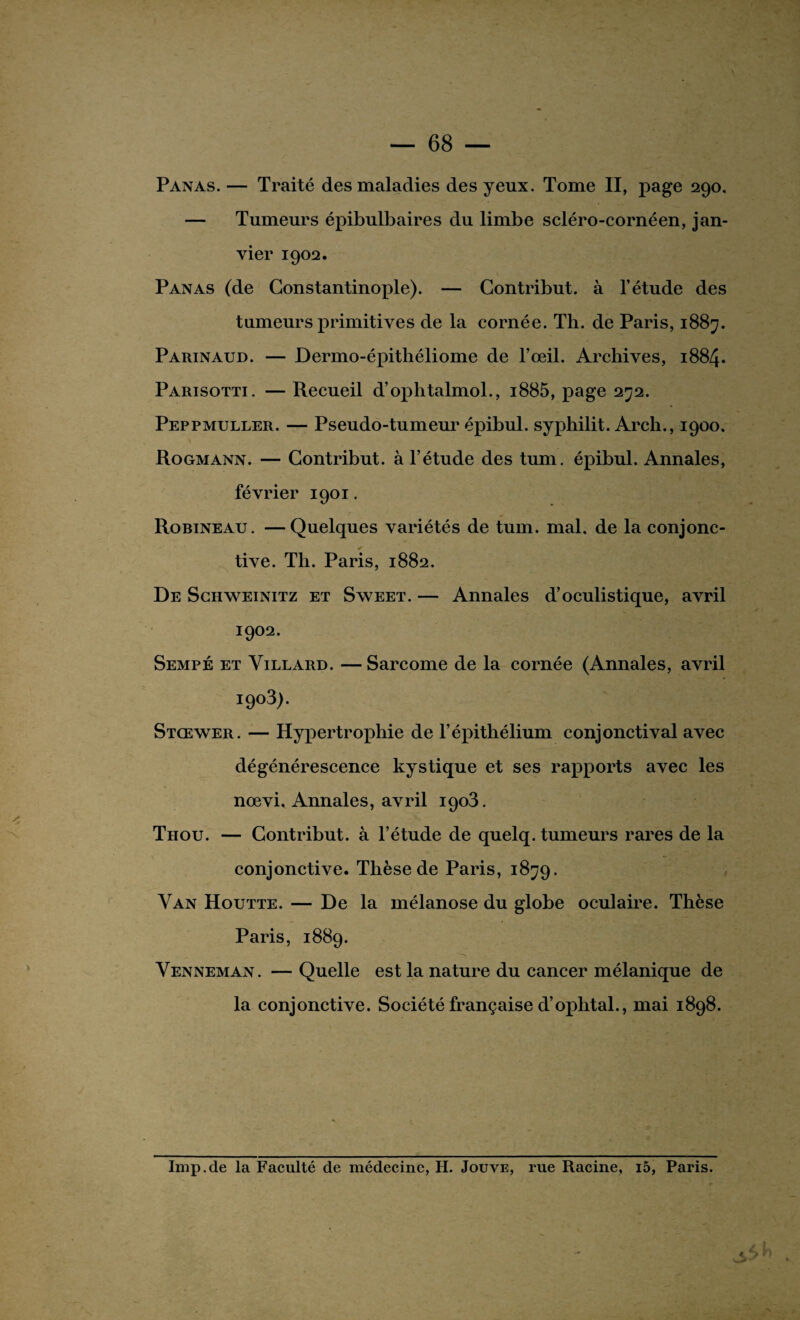 Panas.— Traité des maladies des yeux. Tome II, page 290. — Tumeurs épibulbaires du limbe scléro-cornéen, jan¬ vier 1902. Panas (de Constantinople). — Contribue à l’étude des tumeurs primitives de la cornée. Th. de Paris, 1887. Parinaud. — Dermo-épithéliome de l’œil. Archives, 1884. Parisotti. — Recueil d’ophtalmol., i885, page 272. Peppmuller. — Pseudo-tumeur épibul. syphilit. Arch., 1900. Rogmann. — Contribut. à l’étude des tum. épibul. Annales, février 1901. Robineau. —Quelques variétés de tum. mal. de la conjonc¬ tive. Th. Paris, 1882. De Schweinitz et Sweet. — Annales d’oculistique, avril 1902. Sempé et Yillard. — Sarcome de la cornée (Annales, avril i9°3>. Stcewer. — Hypertrophie de l’épithélium conjonctival avec dégénérescence kystique et ses rapports avec les nœvi. Annales, avril 1903. Thou. — Contribut. à l’étude de quelq. tumeurs rares de la conjonctive. Thèse de Paris, 1879. Van Houtte. — De la mélanose du globe oculaire. Thèse Paris, 1889. Venneman. — Quelle est la nature du cancer mélanique de la conjonctive. Société française d’oplital., mai 1898. Imp.de la Faculté de médecine, H. Jouve, rue Racine, i5, Paris.