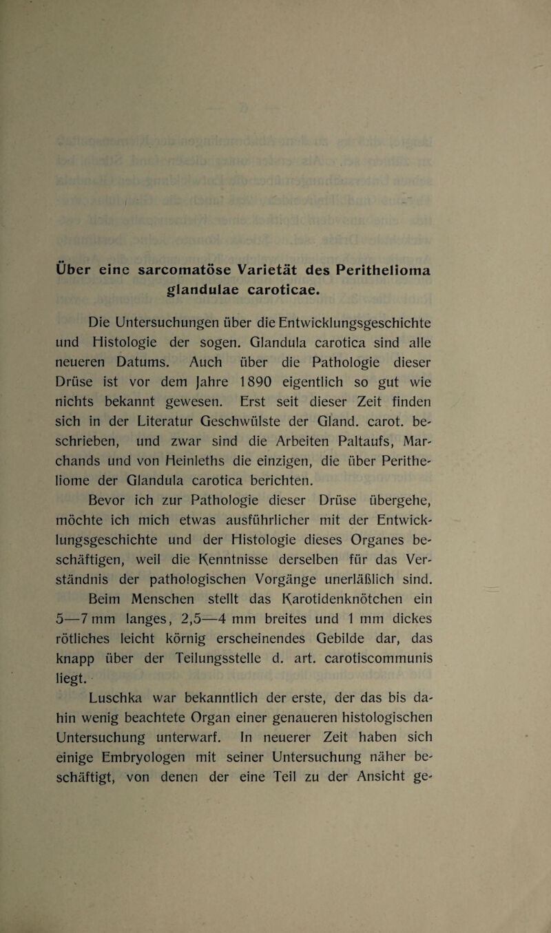 Uber eine sarcomatöse Varietät des Peritheliorna glandulae caroticae. Die Untersuchungen über die Entwicklungsgeschichte und Histologie der sogen. Glandula carotica sind alle neueren Datums. Auch über die Pathologie dieser Drüse ist vor dem Jahre 1890 eigentlich so gut wie nichts bekannt gewesen. Erst seit dieser Zeit finden sich in der Literatur Geschwülste der Gland. carot. be¬ schrieben, und zwar sind die Arbeiten Paltaufs, Mar- chands und von Heinleths die einzigen, die über Perithe- liome der Glandula carotica berichten. Bevor ich zur Pathologie dieser Drüse übergehe, möchte ich mich etwas ausführlicher mit der Entwick¬ lungsgeschichte und der Histologie dieses Organes be¬ schäftigen, weil die Kenntnisse derselben für das Ver¬ ständnis der pathologischen Vorgänge unerläßlich sind. Beim Menschen stellt das Karotidenknötchen ein 5—7mm langes, 2,5—4 mm breites und 1 mm dickes rötliches leicht körnig erscheinendes Gebilde dar, das knapp über der Teilungsstelle d. art. carotiscommunis liegt. Luschka war bekanntlich der erste, der das bis da¬ hin wenig beachtete Organ einer genaueren histologischen Untersuchung unterwarf. In neuerer Zeit haben sich einige Embryologen mit seiner Untersuchung näher be¬ schäftigt, von denen der eine Teil zu der Ansicht ge-